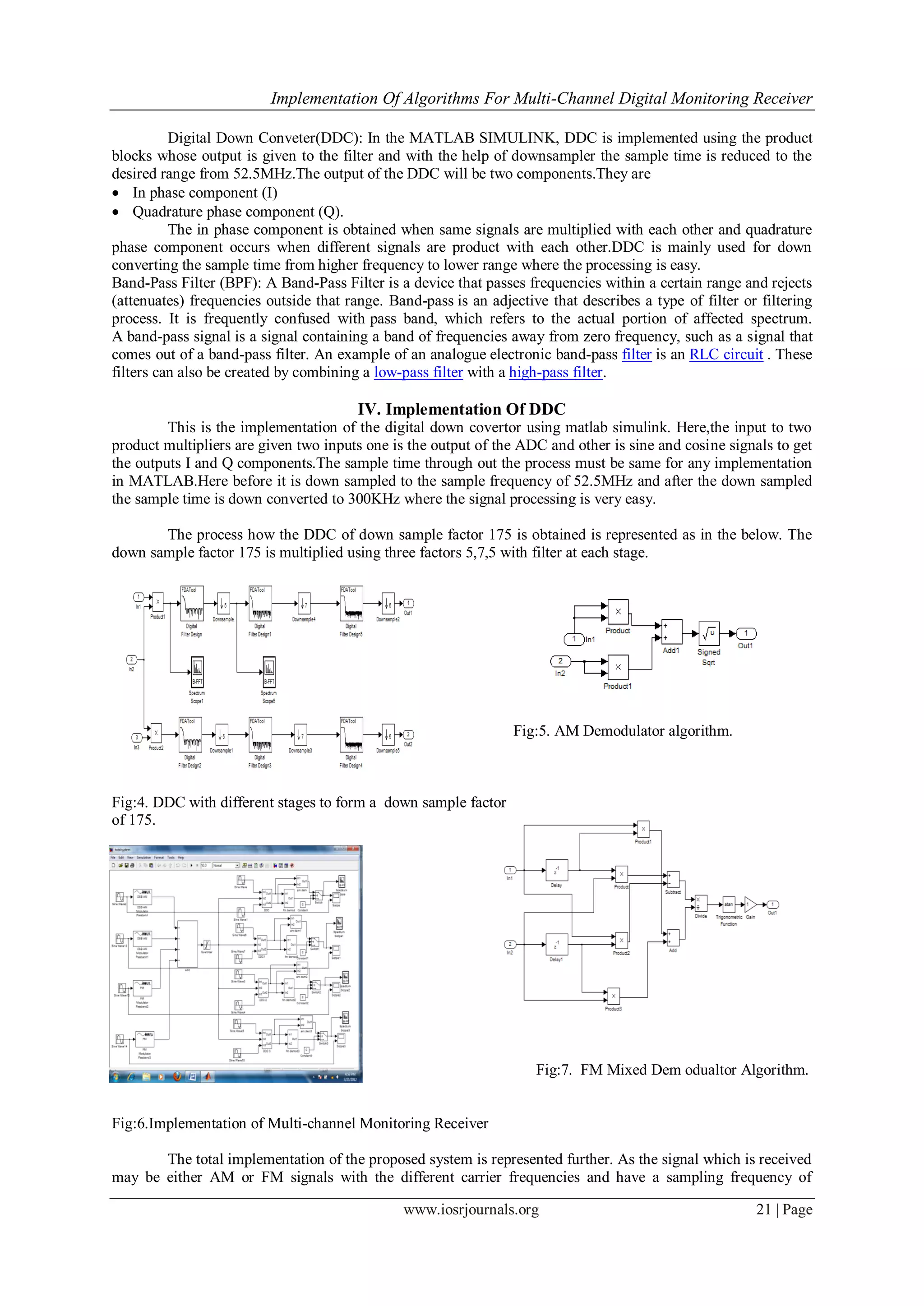 Implementation Of Algorithms For Multi-Channel Digital Monitoring Receiver
www.iosrjournals.org 21 | Page
Digital Down Conveter(DDC): In the MATLAB SIMULINK, DDC is implemented using the product
blocks whose output is given to the filter and with the help of downsampler the sample time is reduced to the
desired range from 52.5MHz.The output of the DDC will be two components.They are
 In phase component (I)
 Quadrature phase component (Q).
The in phase component is obtained when same signals are multiplied with each other and quadrature
phase component occurs when different signals are product with each other.DDC is mainly used for down
converting the sample time from higher frequency to lower range where the processing is easy.
Band-Pass Filter (BPF): A Band-Pass Filter is a device that passes frequencies within a certain range and rejects
(attenuates) frequencies outside that range. Band-pass is an adjective that describes a type of filter or filtering
process. It is frequently confused with pass band, which refers to the actual portion of affected spectrum.
A band-pass signal is a signal containing a band of frequencies away from zero frequency, such as a signal that
comes out of a band-pass filter. An example of an analogue electronic band-pass filter is an RLC circuit . These
filters can also be created by combining a low-pass filter with a high-pass filter.
IV. Implementation Of DDC
This is the implementation of the digital down covertor using matlab simulink. Here,the input to two
product multipliers are given two inputs one is the output of the ADC and other is sine and cosine signals to get
the outputs I and Q components.The sample time through out the process must be same for any implementation
in MATLAB.Here before it is down sampled to the sample frequency of 52.5MHz and after the down sampled
the sample time is down converted to 300KHz where the signal processing is very easy.
The process how the DDC of down sample factor 175 is obtained is represented as in the below. The
down sample factor 175 is multiplied using three factors 5,7,5 with filter at each stage.
Fig:5. AM Demodulator algorithm.
Fig:4. DDC with different stages to form a down sample factor
of 175.
Fig:7. FM Mixed Dem odualtor Algorithm.
Fig:6.Implementation of Multi-channel Monitoring Receiver
The total implementation of the proposed system is represented further. As the signal which is received
may be either AM or FM signals with the different carrier frequencies and have a sampling frequency of
 