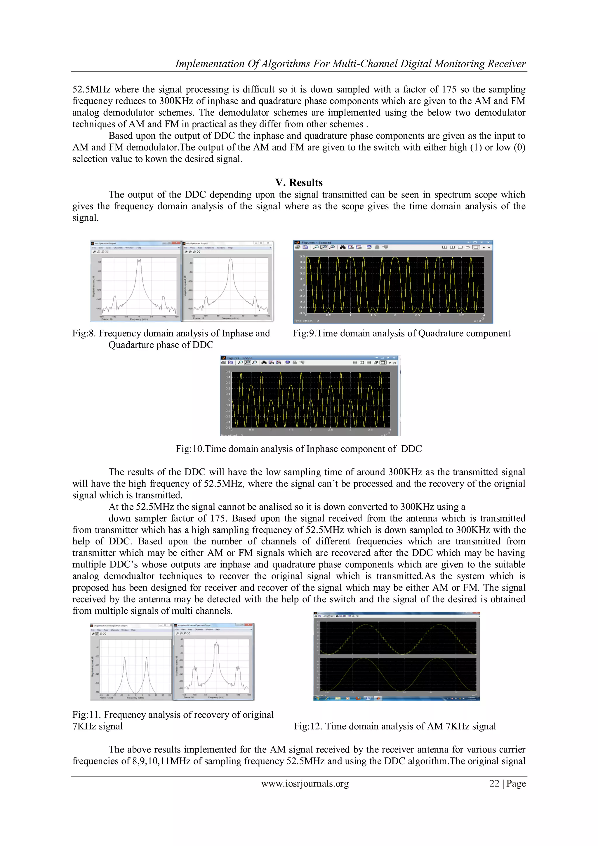 Implementation Of Algorithms For Multi-Channel Digital Monitoring Receiver
www.iosrjournals.org 22 | Page
52.5MHz where the signal processing is difficult so it is down sampled with a factor of 175 so the sampling
frequency reduces to 300KHz of inphase and quadrature phase components which are given to the AM and FM
analog demodulator schemes. The demodulator schemes are implemented using the below two demodulator
techniques of AM and FM in practical as they differ from other schemes .
Based upon the output of DDC the inphase and quadrature phase components are given as the input to
AM and FM demodulator.The output of the AM and FM are given to the switch with either high (1) or low (0)
selection value to kown the desired signal.
V. Results
The output of the DDC depending upon the signal transmitted can be seen in spectrum scope which
gives the frequency domain analysis of the signal where as the scope gives the time domain analysis of the
signal.
Fig:8. Frequency domain analysis of Inphase and Fig:9.Time domain analysis of Quadrature component
Quadarture phase of DDC
Fig:10.Time domain analysis of Inphase component of DDC
The results of the DDC will have the low sampling time of around 300KHz as the transmitted signal
will have the high frequency of 52.5MHz, where the signal can’t be processed and the recovery of the orignial
signal which is transmitted.
At the 52.5MHz the signal cannot be analised so it is down converted to 300KHz using a
down sampler factor of 175. Based upon the signal received from the antenna which is transmitted
from transmitter which has a high sampling frequency of 52.5MHz which is down sampled to 300KHz with the
help of DDC. Based upon the number of channels of different frequencies which are transmitted from
transmitter which may be either AM or FM signals which are recovered after the DDC which may be having
multiple DDC’s whose outputs are inphase and quadrature phase components which are given to the suitable
analog demodualtor techniques to recover the original signal which is transmitted.As the system which is
proposed has been designed for receiver and recover of the signal which may be either AM or FM. The signal
received by the antenna may be detected with the help of the switch and the signal of the desired is obtained
from multiple signals of multi channels.
Fig:11. Frequency analysis of recovery of original
7KHz signal Fig:12. Time domain analysis of AM 7KHz signal
The above results implemented for the AM signal received by the receiver antenna for various carrier
frequencies of 8,9,10,11MHz of sampling frequency 52.5MHz and using the DDC algorithm.The original signal
 