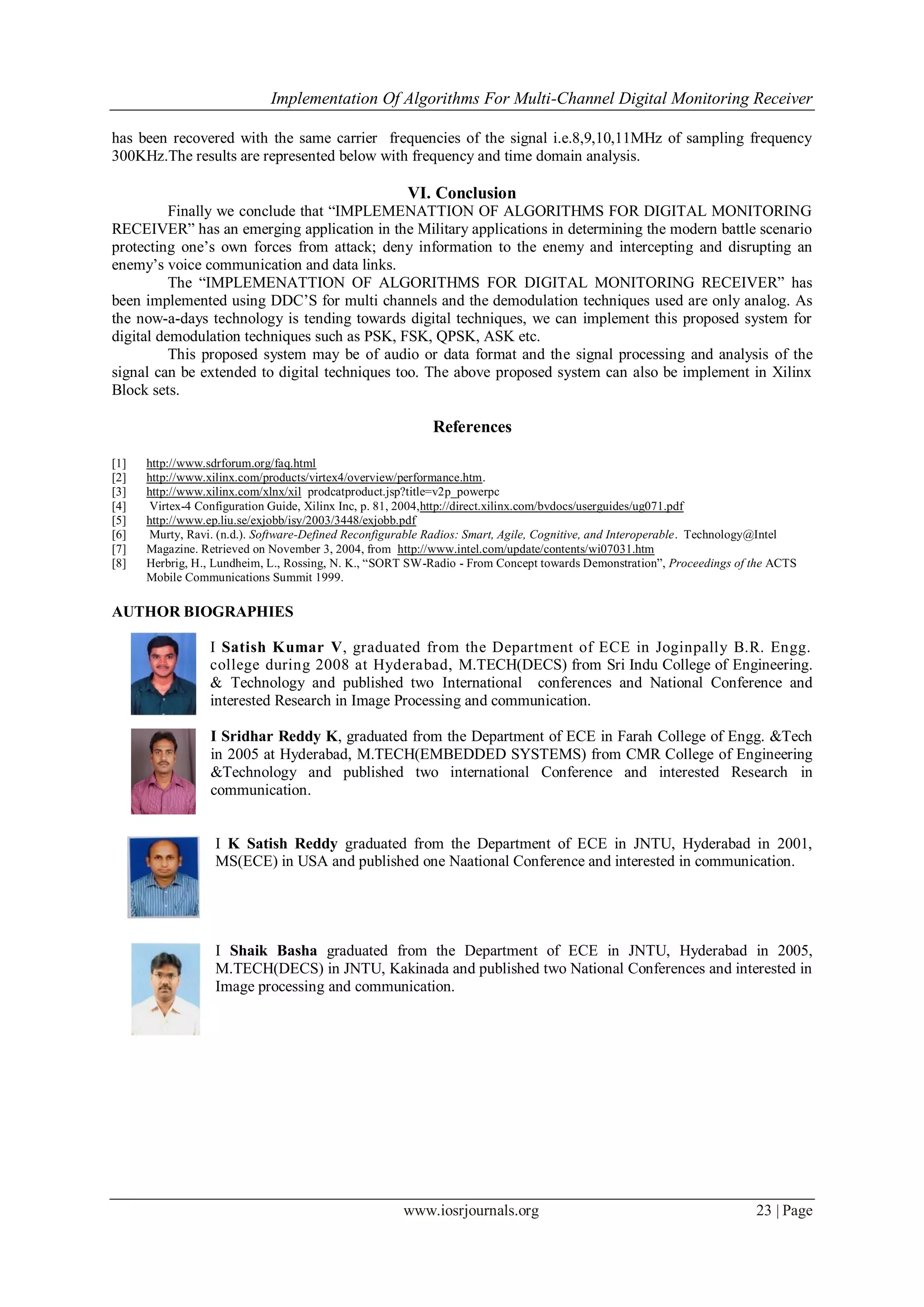 Implementation Of Algorithms For Multi-Channel Digital Monitoring Receiver
www.iosrjournals.org 23 | Page
has been recovered with the same carrier frequencies of the signal i.e.8,9,10,11MHz of sampling frequency
300KHz.The results are represented below with frequency and time domain analysis.
VI. Conclusion
Finally we conclude that “IMPLEMENATTION OF ALGORITHMS FOR DIGITAL MONITORING
RECEIVER” has an emerging application in the Military applications in determining the modern battle scenario
protecting one’s own forces from attack; deny information to the enemy and intercepting and disrupting an
enemy’s voice communication and data links.
The “IMPLEMENATTION OF ALGORITHMS FOR DIGITAL MONITORING RECEIVER” has
been implemented using DDC’S for multi channels and the demodulation techniques used are only analog. As
the now-a-days technology is tending towards digital techniques, we can implement this proposed system for
digital demodulation techniques such as PSK, FSK, QPSK, ASK etc.
This proposed system may be of audio or data format and the signal processing and analysis of the
signal can be extended to digital techniques too. The above proposed system can also be implement in Xilinx
Block sets.
References
[1] http://www.sdrforum.org/faq.html
[2] http://www.xilinx.com/products/virtex4/overview/performance.htm.
[3] http://www.xilinx.com/xlnx/xil prodcatproduct.jsp?title=v2p_powerpc
[4] Virtex-4 Configuration Guide, Xilinx Inc, p. 81, 2004,http://direct.xilinx.com/bvdocs/userguides/ug071.pdf
[5] http://www.ep.liu.se/exjobb/isy/2003/3448/exjobb.pdf
[6] Murty, Ravi. (n.d.). Software-Defined Reconfigurable Radios: Smart, Agile, Cognitive, and Interoperable. Technology@Intel
[7] Magazine. Retrieved on November 3, 2004, from http://www.intel.com/update/contents/wi07031.htm
[8] Herbrig, H., Lundheim, L., Rossing, N. K., “SORT SW-Radio - From Concept towards Demonstration”, Proceedings of the ACTS
Mobile Communications Summit 1999.
AUTHOR BIOGRAPHIES
I Satish Kumar V, graduated from the Department of ECE in Joginpally B.R. Engg.
college during 2008 at Hyderabad, M.TECH(DECS) from Sri Indu College of Engineering.
& Technology and published two International conferences and National Conference and
interested Research in Image Processing and communication.
I Sridhar Reddy K, graduated from the Department of ECE in Farah College of Engg. &Tech
in 2005 at Hyderabad, M.TECH(EMBEDDED SYSTEMS) from CMR College of Engineering
&Technology and published two international Conference and interested Research in
communication.
I K Satish Reddy graduated from the Department of ECE in JNTU, Hyderabad in 2001,
MS(ECE) in USA and published one Naational Conference and interested in communication.
I Shaik Basha graduated from the Department of ECE in JNTU, Hyderabad in 2005,
M.TECH(DECS) in JNTU, Kakinada and published two National Conferences and interested in
Image processing and communication.
 