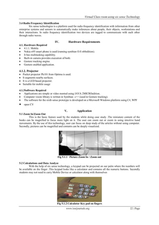 Virtual Class room using six sense Technology
www.iosrjournals.org 22 | Page
3.4 Radio Frequency Identification
Six sense technologies is a platform used for radio frequency identification with information from other
enterprise systems and sensors to automatically make inferences about people, their objects, workstations and
their interactions. In radio frequency identification two devices are tagged to communicate with each other
through radio waves.
IV. Hardware Requirnments
4.1. Hardware Required
 4.1.1. Mobile
 Nokia n95 smart phone is used (running symbian O.S s60edition).
 It has multitasking capability.
 Built-in camera provides execution of both:
 Gesture tracking engine.
 Gesture enabled application.
4.1.2. Projector
 Pocket projector Pk101 from Optima is used.
 It augments nearby surfaces.
 It is a LED based projector.
 Suitable for mobile usage
4.1.3Software Required
 Applications are simple or video mented using JAVA 2MICROedition.
 Computer vision library is written in Symbian c++ (used in Gesture tracking).
 The software for the sixth sense prototype is developed on a Microsoft Windows platform using C#, WPF
 open CV
V. Application
5.1 Zoom In/Zoom Out
This is the basic feature used by the students while doing case study .The miniature content of the
books can be magnified to focus more light on it. The user can zoom out or zoom in using intuitive hand
movements. By the use of this technology, user can focus on deep study of the articles without using computer.
Secondly, pictures can be magnified and contents can be deeply visualized.
Fig 5.1.1 Picture Zoom In / Zoom out
5.2 Calculations and Data Analyze
With the help of six sense technology, a keypad can be projected on our palm where the numbers will
be available on the finger .This keypad looks like a calculator and contains all the numeric buttons. Secondly
students may not need to carry Mobile Device or calculator along with themselves
Fig 5.1.2 Calculator Key pad on fingers
 