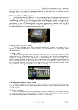 Virtual Class room using six sense Technology
www.iosrjournals.org 23 | Page
all the time. The key will come on the one hand fingers whereas the other hand fingers will b bused to select the
keys. This is very beneficial for the account students.
5.3 Creating Multimedia Online Experience
This is the most beneficial segment of six sense technology as a piece of paper can be easily converted
into paper. For example, while reading books, journals, newspaper. While reading the content, more live
information can be projected on a particular topic without being connected to internet .The device can also
recognize articles and newspaper, retrieve the latest related stories or video from the internet and then display
them on pages for user. User may not necessary use dictionary or encyclopedia. For Book Lovers, it is like a
blessing and miracle, whenever we open the book, with the help of this technology, we can convert readable text
into audible and much more information about that particular text.
Fig 5.1.3 Online News Paper
5.4 Video Conferencing and call making
Six sense technologies can be used to make a call by projecting keypad on our fingers as shown in
figure above. No mobile phone will be required to make a call. The number can be dialed simply without
carrying cell phones
5.5 Taking Pictures
Sometimes it happens that student may need to capture the images while travelling so that they can be
used for the future use and study about them. For this, It is not necessary to carry cameras, rather picture can be
captured and saved by using six sense technology .If we fashion our fingers as shown in the fingers for any
particular snapshot, the image of that particular area will be captured. Infact After taking the desired number of
pictures, we can project them onto the surface and use our hand gesture to sort through the photos, organize and
resize them. If this technology does nothing else. The idea is that the students can simply use their hands to draw
images on the wall and take picture with their hands can be used laterally.
Fig 5.1.4 Fingers projected camera
5.5 Getting Information about students Results
Students can get the various information’s such as admit cards, result , online submission status, project
status etc using six sense technology without being connected to internet. It helps to get the information about
anything instantly.
5.6 Virtual Environment
This facility enables user to create computerized environment anywhere, any time without having the
real components such as having mouse on the table. The table top can be converted into computer screen. User
can create computer lab anywhere without having all the input and output devices.
 