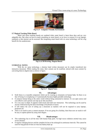 Virtual Class room using six sense Technology
www.iosrjournals.org 24 | Page
Fig 5.1.5 Computer Friendly Environment
5.7 Magical Teaching White Board
Black and white teaching boards are outdated infact smart board is latest these days and are very
adaptable also. But when we have to teach something on smart board, so we have to connect it to our laptops,
notebook so that internet can be accessed. But integrating smart board with six sense technology will be a big
benefit for the academicians
Fig 5.1.6 3D Drawing, Magical Board
5.9 DIGITAL NOTES
With the six sense technology, a dummy hand written document can be simply transferred into
interactive document. While reading the notes, their content can be modified, altered with more content by
converting them to digital notes as shown in figure.
Fig 5.1.7 Digital Notes
VI. Advantages
 Sixth Sense is a wearable component which can be wearing as ornaments on human body. So there is no
fear of losing it or misplacing it. It automatically becomes highly portable technology.
 It connects human being to the entire world without being connected to internet. It is an open source and
cost effective and a person can map up an idea anywhere.
 It is very easy to adapt. It supports multi-touch and multi user interaction. This technology can be used by
anyone without having the basic knowledge of keyboard or mouse.
 It will reduce the cost of setting up a classroom as teachers will not be required to carry laptops,
projectors.etc
 There is no need to carry a camera anymore. If we are going for a holiday, then from now on wards it will
be easy to capture photos by using mere fingers.
VII. Disadvantages
 This technology has to all the time with human body parts. So high waves radiation emitted may cause
severe diseases.
 It requires charging devices and the complete kit has to be recharged at continuous intervals. This cannot be
used for long period of time as it has less battery back up
 