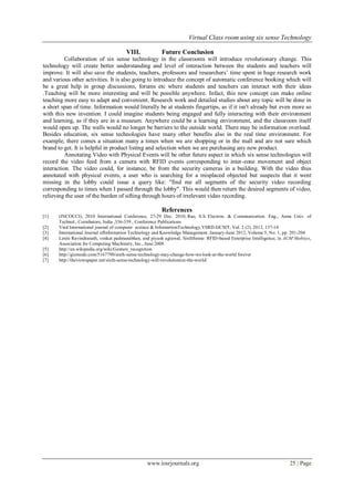 Virtual Class room using six sense Technology
www.iosrjournals.org 25 | Page
VIII. Future Conclusion
Collaboration of six sense technology in the classrooms will introduce revolutionary change. This
technology will create better understanding and level of interaction between the students and teachers will
improve. It will also save the students, teachers, professors and researchers’ time spent in huge research work
and various other activities. It is also going to introduce the concept of automatic conference booking which will
be a great help in group discussions, forums etc where students and teachers can interact with their ideas
.Teaching will be more interesting and will be possible anywhere. Infact, this new concept can make online
teaching more easy to adapt and convenient. Research work and detailed studies about any topic will be done in
a short span of time. Information would literally be at students fingertips, as if it isn't already but even more so
with this new invention. I could imagine students being engaged and fully interacting with their environment
and learning, as if they are in a museum. Anywhere could be a learning environment, and the classroom itself
would open up. The walls would no longer be barriers to the outside world. There may be information overload.
Besides education, six sense technologies have many other benefits also in the real time environment. For
example, there comes a situation many a times when we are shopping or in the mall and are not sure which
brand to get. It is helpful in product listing and selection when we are purchasing any new product.
Annotating Video with Physical Events will be other future aspect in which six sense technologies will
record the video feed from a camera with RFID events corresponding to inter-zone movement and object
interaction. The video could, for instance, be from the security cameras in a building. With the video thus
annotated with physical events, a user who is searching for a misplaced objected but suspects that it went
missing in the lobby could issue a query like: "find me all segments of the security video recording
corresponding to times when I passed through the lobby". This would then return the desired segments of video,
relieving the user of the burden of sifting through hours of irrelevant video recording.
References
[1] (INCOCCI), 2010 International Conference, 27-29 Dec. 2010, Rao, S.S. Electron. & Communication. Eng., Anna Univ. of
Technol., Coimbatore, India ,336-339 , Conference Publications
[2] Vsrd International journal of computer sceince & InfomartionTechnology,VSRD-IJCSIT, Vol. 2 (2), 2012, 137-14
[3] International Journal ofInformation Technology and Knowledge Management. January-June 2012, Volume 5, No. 1, pp. 201-204
[4] Lenin Ravindranath, venkat padmanabhan, and piyush agrawal, SixthSense: RFID-based Enterprise Intelligence, in ACM Mobisys,
Association for Computing Machinery, Inc., June 2008
[5] http://en.wikipedia.org/wiki/Gesture_recognition
[6] http://gizmodo.com/5167790/sixth-sense-technology-may-change-how-we-look-at-the-world forever
[7] http://theviewspaper.net/sixth-sense-technology-will-revolutionize-the-world/
 