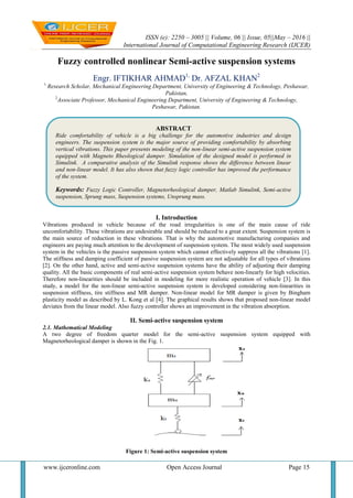 ISSN (e): 2250 – 3005 || Volume, 06 || Issue, 05||May – 2016 ||
International Journal of Computational Engineering Research (IJCER)
www.ijceronline.com Open Access Journal Page 15
Fuzzy controlled nonlinear Semi-active suspension systems
Engr. IFTIKHAR AHMAD1,
Dr. AFZAL KHAN2
1
Research Scholar, Mechanical Engineering Department, University of Engineering & Technology, Peshawar,
Pakistan,
2
Associate Professor, Mechanical Engineering Department, University of Engineering & Technology,
Peshawar, Pakistan.
I. Introduction
Vibrations produced in vehicle because of the road irregularities is one of the main cause of ride
uncomfortability. These vibrations are undesirable and should be reduced to a great extent. Suspension system is
the main source of reduction in these vibrations. That is why the automotive manufacturing companies and
engineers are paying much attention to the development of suspension system. The most widely used suspension
system in the vehicles is the passive suspension system which cannot effectively suppress all the vibrations [1].
The stiffness and damping coefficient of passive suspension system are not adjustable for all types of vibrations
[2]. On the other hand, active and semi-active suspension systems have the ability of adjusting their damping
quality. All the basic components of real semi-active suspension system behave non-linearly for high velocities.
Therefore non-linearities should be included in modeling for more realistic operation of vehicle [3]. In this
study, a model for the non-linear semi-active suspension system is developed considering non-linearities in
suspension stiffness, tire stiffness and MR damper. Non-linear model for MR damper is given by Bingham
plasticity model as described by L. Kong et al [4]. The graphical results shows that proposed non-linear model
deviates from the linear model. Also fuzzy controller shows an improvement in the vibration absorption.
II. Semi-active suspension system
2.1. Mathematical Modeling
A two degree of freedom quarter model for the semi-active suspension system equipped with
Magnetorheological damper is shown in the Fig. 1.
Figure 1: Semi-active suspension system
ABSTRACT
Ride comfortability of vehicle is a big challenge for the automotive industries and design
engineers. The suspension system is the major source of providing comfortability by absorbing
vertical vibrations. This paper presents modeling of the non-linear semi-active suspension system
equipped with Magneto Rheological damper. Simulation of the designed model is performed in
Simulink. A comparative analysis of the Simulink response shows the difference between linear
and non-linear model. It has also shown that fuzzy logic controller has improved the performance
of the system.
Keywords: Fuzzy Logic Controller, Magnetorheological damper, Matlab Simulink, Semi-active
suspension, Sprung mass, Suspension systems, Unsprung mass.
 