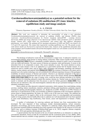 IOSR Journal of Applied Chemistry (IOSR-JAC)
e-ISSN: 2278-5736.Volume 6, Issue 5 (Jan. 2014), PP 41-50
www.iosrjournals.org
www.iosrjournals.org 41 | Page
Corchorusolitoriuswaste(mulukiya) as a potential sorbent for the
removal of cadmium (II) andthorium (IV) ions: kinetics,
equilibrium study and image analysis
A. A. EMAM
1
Chemistry Department, Faculty of Science, Al-Azhar University (Girls), Nasr City, Cairo, Egypt
Abstract: This work was conducted to determine the practicability of using a new adsorbent
Corchorusolitorius(mulukiya)waste,for the removal of cadmium (Cd(II)), and thorium (Th(IV)) from
wastewater. Corchorusolitoriuswereanalysis by Fourier transform infraredFTIR , scanning electron
microscopy (SEM) and energy dispersive X-ray Spectroscopy (EDEX). Some parameters such as adsorbent
dosage, solution pH’s, initial metal ion concentrations, and contact time, that influence adsorption
phenomenon, were studied. The optimum pH for maximum adsorption of Cd(II) and Th(IV) was found to be
5.55 and 4.50, respectively. The contact time required for reaching equilibrium was 2 hr. The pseudo second-
order kinetic model was the best fit to represent the kinetic data. Analysis of the equilibrium adsorption data
using Langmuir and Freundlich models showed that theLangmuir model was well suitable to describe the metal
ions adsorption.
Keywords:Corchorusolitoriuswaste; Cadmium(II); Thorium(IV); Adsorption.
I. Introduction
The discharge of radioactive waste into the environment is a major issue. A radioactive material, is an
environmental pollutant, being present in mining industry wastewater. Other sources include mainly soils and
seawater (Rao et al., 2006).Thorium is abundantly available radioactive element in earth’s crust in association
with rare earths and uranium. The main sources of thorium are monazite, rutile and thorianite. It occurs in the
tetravalent form in its compounds in nature. Also occurs naturally in ocean. The recent attention to extract
thorium from waste streams is due to its application as a good fertile nuclear fuel for breeder reactors. It is
extensively used in variable areas, such as optics, radio, aeronautics and aerospace, metallurgy and chemical
industry, nuclear industry and material fields (Zhang et al., 2005).The existence of thorium in the nature and its
potential use in the nuclear technology were not considered with sufficient importance because of the geological
availability of natural resources of thorium and uranium. Thorium is an important component of the fuel in
nuclear breeder reactors and thorium fuel cycle can be used in most of the reactors already operated (Raje and
Reddy, 2010; Unak, 2000). On the verge of energy crisis, world has been utilizing maximum of its nuclear
energy resources by extracting radioactive metals like uranium, thorium etc. Nuclear waste at a thorium-based
reactor is minimal, and the plutonium from the process is used for further generation (Unak, 2000). Since
thorium ions are radioactive, they emit electromagnetic radiations that can give permanent damage to cells and
ultimately resulting to cancer.
Heavy metals are often detected in industrial wastewaters, which originate from metal plating, mining
activities, smelting, battery manufacture, tanneries, petroleum refining, paint manufacture, pesticides, pigment
manufacture, printing and photographic industries, etc. (Kadirvelu et al,2001, Williams et al,1998). Presence of
metal ions is of specialconcern as they can accumulate in different components of the environment; represent a
serious threat to human populations, the fauna, etc. Cd(II) is one of the most toxic metals. The cadmium has
been well recognized for its negative effect on the environment where it is non-degradable and accumulates
readily in living systems.Adverse health effects due to cadmium are well documented and it has been reported
to cause renal disturbances, lung insufficiency, bone lesions, cancer and hypertension in humans ( Parker,
1980).
A number of technologies for removing cadmium and thorium ions from wastewaterhave been
developed. The most important of these techniques include chemicalprecipitation, solvent extraction,
adsorption, ion-exchange, and reverse osmosis. Adsorption is a relatively simple, cheap and effective method
for wastewater treatment.Different adsorbents have been reported in the literature for the removal of U(VI) and
Th(IV) ions, such as cellulose triacetate (Villalobos-Rodr´ıguez et al., 2012), magnetic chitosan composite
(Hritcu et al., 2012) and sepiolites (Kilislioglu and Aras, 2010).
A special attention has been focused on the use of natural adsorbents as an alternative to replace the
conventional adsorbents, based on both the environmental and the economical points of view (Bable, 2003).
Natural materials that are available in large quantities, or certain waste products from industrial or agricultural
 