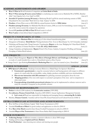 ACADEMIC ACHIEVEMENTS AND AWARDS
 Won 1st Prize in Word Formation Competition at Union Bank of India
 Won 1st Prize (among 45 teams across India) in a marketing case study event at Marksfete’08 at NITIE, Mumbai
(titled “ Jain Irrigation Ltd. a Case Study”) in 2008 (team of 2)
 Awarded 2nd position (among 50 teams) at Marketing World Cup’08 the annual marketing summit of IMT,
Ghaziabad for the event titled “Black hole (Case Study Analysis)” in 2008 (team of 2)
 Finalists of Store-Wars event at IRIS,2008 the annual business festival of IIM, Indore (team of 3)
 Finalists (among 53 teams) for Mahindra War Room Contest, 2008, an event for formulating a sector strategy for
one of the various sectors the company has operations (team of 4)
 Secured 6th position (of 160) in Class X Board exams in school
 Won 1st prize in Intra School Quiz Competition in 2000-01
PROJECTS UNDERTAKEN AT IIMA
 Global Agribusiness- Business Plan for setting up of a bio-ethanol manufacturing plant (individual)
 Management of Microfinance- Book Review ‘Putting Institution First- Even in Microfinance’ by A.P. Fernandez (individual)
 Globalizing and Resurgent India Through Innovative Transformation- Report on the issue ‘Bridging the Urban-Rural Divide’
under the guidance of former President of India Dr. A.P.J. Abdul kalam (team of 3)
 Strategy Formulation and Implementation- Report: Porter’s Five Forces Analysis, Competitor Profiling and Strategic
Grouping of Indian Retail industry (team of 6)
LIVE PROJECTS
 Seminar in Retail Management- Report on ‘The effects of Strategic Drivers and Challenges in Retailing’ based
on study of a multi branded shoe outlet in Ahmedabad named as Shoe Factory (team of 5)
 Strategic Food & Agro-Marketing-Formulated a Marketing Plan for a juice bar named as Joos, Ahmedabad (team of 6)
SUMMER INTERNSHIP APRIL08 - JUNE08
 RPG Spencer’s (Mumbai) - Studying Consumer Behavior at Malad Hyper for Spencer’s Retail Ltd.
 Constructed a questionnaire to map the consumer behavior and buying pattern with respect to different
aspects of a retail outlet like serviceability, outlay, display, products availability and cross merchandizing
 One-on-one interaction with 250 customers for gathering customers perception about the store
 Mapping position of the store with respect to customer’s perception of the store and in comparison to
other retail stores
 Conceptualizing of probable promotional schemes that can be implemented to enhance turnover and to
study the consumer’s viewpoint on the probable schemes
POSITIONS OF RESPONSIBILITY
 Prefect in school (1200 students) for 4 consecutive sessions (1999-2002)
 Co-ordinator, Finance Control Cell, Amaethon 2009 (IIMA’s Annual Agribusiness Management Summit)
 Led a team of 3 and was responsible for budgeting and managing finances amounting Rs 3o lakhs
 Member, Finance Control, 3 member cell for Chaos’08 (Annual National Level Cultural Festival of IIM-A)
EXTRA CURRICULAR ACTIVITIES AND ACHIEVEMENTS
 Won 3rd Prize in Intra Reliance Capital Table Tennis Tournament in 2012
 Awarded Certificate of Merit for good conduct and application at school in 2000-01
 Won Man of the Match award in Inter House Football Tournament in school in 2000-01
 Awarded Player of the Tournament in Inter House Basket Ball Championship in 2000-01
OTHER INTERESTS
 Collecting Stamps of different countries, at present collection is about 5000 stamps
 Trading and Investing in Capital and Forex Markets
 Travel Enthusiast - enjoy knowing new cultures and meeting new people
 