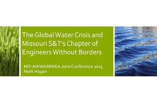 The GlobalWaterCrisis and
Missouri S&T’s Chapter of
EngineersWithout Borders
MO-AWWA/MWEA Joint Conference 2015
Mark Hogan
 