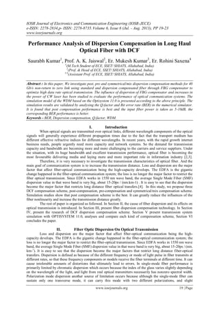 IOSR Journal of Electronics and Communication Engineering (IOSR-JECE)
e-ISSN: 2278-2834,p- ISSN: 2278-8735.Volume 6, Issue 6 (Jul. - Aug. 2013), PP 19-23
www.iosrjournals.org
www.iosrjournals.org 19 | Page
Performance Analysis of Dispersion Compensation in Long Haul
Optical Fiber with DCF
Saurabh Kumar1
, Prof. A. K. Jaiswal2
, Er. Mukesh Kumar3
, Er. Rohini Saxena4
1
(M.Tech Student of ECE, SSET/ SHIATS, Allahabad, India)
2
(Prof. & Head of ECE, SSET/ SHIATS, Allahabad, India)
3,4
(Assistant Prof. of ECE, SSET/ SHIATS, Allahabad, India)
Abstract : In this paper, We investigate post, pre and symmetrical/mix dispersion compensation methods for 40
Gb/s non-return to zero link using standard and dispersion compensated fiber through FBG compensator to
optimize high data rate optical transmission. The influence of dispersion of FBG compensator and increases in
the power of CW laser has been studied to evaluate the performance of optical communication systems. The
simulation model of the WDM based on the Optisystem 11.0 is presented according to the above principle. The
simulation results are validated by analysing the Q-factor and Bit error rate (BER) in the numerical simulator.
It is found that post compensation performance is best and the input fiber power is taken as 5-10dB, the
corresponding BER performance is better.
Keywords - BER, Dispersion compensation, Q-factor, WDM.
I. Introduction
When optical signals are transmitted over optical links, different wavelength components of the optical
signals will generally experience different propagation times due to the fact that the transport medium has
different effective refractive indices for different wavelengths. In recent years, with the rapid growth internet
business needs, people urgently need more capacity and network systems. So the demand for transmission
capacity and bandwidth are becoming more and more challenging to the carriers and service suppliers. Under
the situation, with its huge bandwidth and excellent transmission performance, optical fiber is becoming the
most favourable delivering media and laying more and more important role in information industry [2,3].
Therefore, it is very necessary to investigate the transmission characteristics of optical fiber. And the
main goal of communication system is to increase the transmission distance. Loss and dispersion are the major
factor that affect fiber-optical communication being the high-capacity develops. The EDFA is the gigantic
change happened in the fiber-optical communication system; the loss is no longer the major factor to restrict the
fiber optical transmission. Since EDFA works in 1550 nm wave band, the average Single Mode Fiber (SMF)
dispersion value in that wave band is very big, about 15-20ps / (nm.km-1) . It is easy to see that the dispersion
become the major factor that restricts long distance fiber optical transfers.[4]. In this study, we propose three
DCF compensation scheme, post-compensation, pre-compensation and symmetrical/mix compensation scheme.
Simulation studies show that post compensation scheme is the best. It can greatly reduce the influences of the
fiber nonlinearity and increase the transmission distance greatly.
The rest of paper is organized as followed. In Section II, the cause of fiber dispersion and its effects on
optical transmission is introduced. In Section III, present fiber dispersion compensation technology. In Section
IV, present the research of DCF dispersion compensation scheme. Section V present transmission system
simulation with OPTISYSTEM 11.0, analyses and compare each kind of compensation scheme, Section VI
concludes the paper.
II. Fiber Optic Dispersion On Optical Transmission
Loss and dispersion are the major factor that affect fiber-optical communication being the high-
capacity develops. The EDFA is the gigantic change happened in the fiber-optical communication system; the
loss is no longer the major factor to restrict the fiber-optical transmission. Since EDFA works in 1550 nm wave
band, the average Single Mode Fiber (SMF) dispersion value in that wave band is very big, about 15-20ps / (nm.
km-1
). It is easy to see that the dispersion become the major factors that restrict long distance fiber-optical
transfers. Dispersion is defined as because of the different frequency or mode of light pulse in fiber transmits at
different rates, so that these frequency components or models receive the fiber terminals at different time. It can
cause intolerable amounts of distortions that ultimately lead to errors. In single-mode fiber performance is
primarily limited by chromatic dispersion which occurs because the index of the glass varies slightly depending
on the wavelength of the light, and light from real optical transmitters necessarily has nonzero spectral width.
Polarization mode dispersion another source of limitation occurs because although the single-mode fiber can
sustain only one transverse mode, it can carry this mode with two different polarizations, and slight
 
