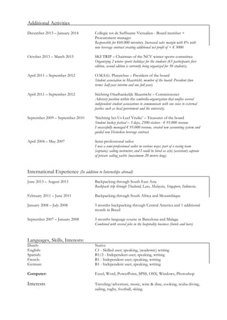 Additional Activities
December 2013 – January 2014 Collegie tot de Suffisante Victualien - Board member +
Procurement manager
Responsible for €60.000 inventory. Increased sales margin with 8% with
new beverage contract creating additional net profit of + € 3000
October 2013 – March 2015 SKI TRIP – Chairman of the NCV winter sports committee
Organizing 2 winter sports holidays for the students (65 participants first
edition, second edition is currently being organized for 30 students).
April 2011 – September 2012 O.M.S.G. Plutarchus – President of the board
Student association in Maastricht, member of the board: President (two
terms: half-year interim and one full year).
April 2011 – September 2012 Stichting Onafhankelijk Maastricht – Commissioner
Advisory position within the umbrella-organization that unifies several
independent student associations to communicate with one voice to external
parties such as local government and the university.
September 2009 – September 2010 ‘Stichting het Us Leef Vruike’ – Treasurer of the board
Student hockey festival – 3 days, 2500 visitors - € 95.000 revenue
I successfully managed € 95.000 revenue, created new accounting system and
guided new Heineken beverage contract.
April 2004 – May 2007 Semi-professional sailor
I was a semi-professional sailor in various ways: part of a racing team
(captain); sailing instructor; and I could be hired as a(n) (assistant) captain
of private sailing yachts (maximum 20 meters long).
International Experience (In addition to Internships abroad)
June 2013 – August 2013 Backpacking through South East Asia
Backpack trip through Thailand, Laos, Malaysia, Singapore, Indonesia.
February 2011 – June 2011 Backpacking through South Africa and Mozambique
January 2008 – July 2008 5 months backpacking through Central America and 1 additional
month in Brazil
September 2007 – January 2008 5 months language course in Barcelona and Malaga.
Combined with several jobs in the hospitality business (hotels and bars)
Languages, Skills, Interests:
Dutch: Native
English: C1 - Skilled user; speaking, (academic) writing
Spanish: B1/2 - Independent user; speaking, writing
French: B1 - Independent user; speaking, writing
German: B1 - Independent user; speaking, writing
Computer: Excel, Word, PowerPoint, SPSS, OSX, Windows, Photoshop
Interests Traveling/adventure, music, wine & dine, cooking, scuba diving,
sailing, rugby, football, skiing.
 
