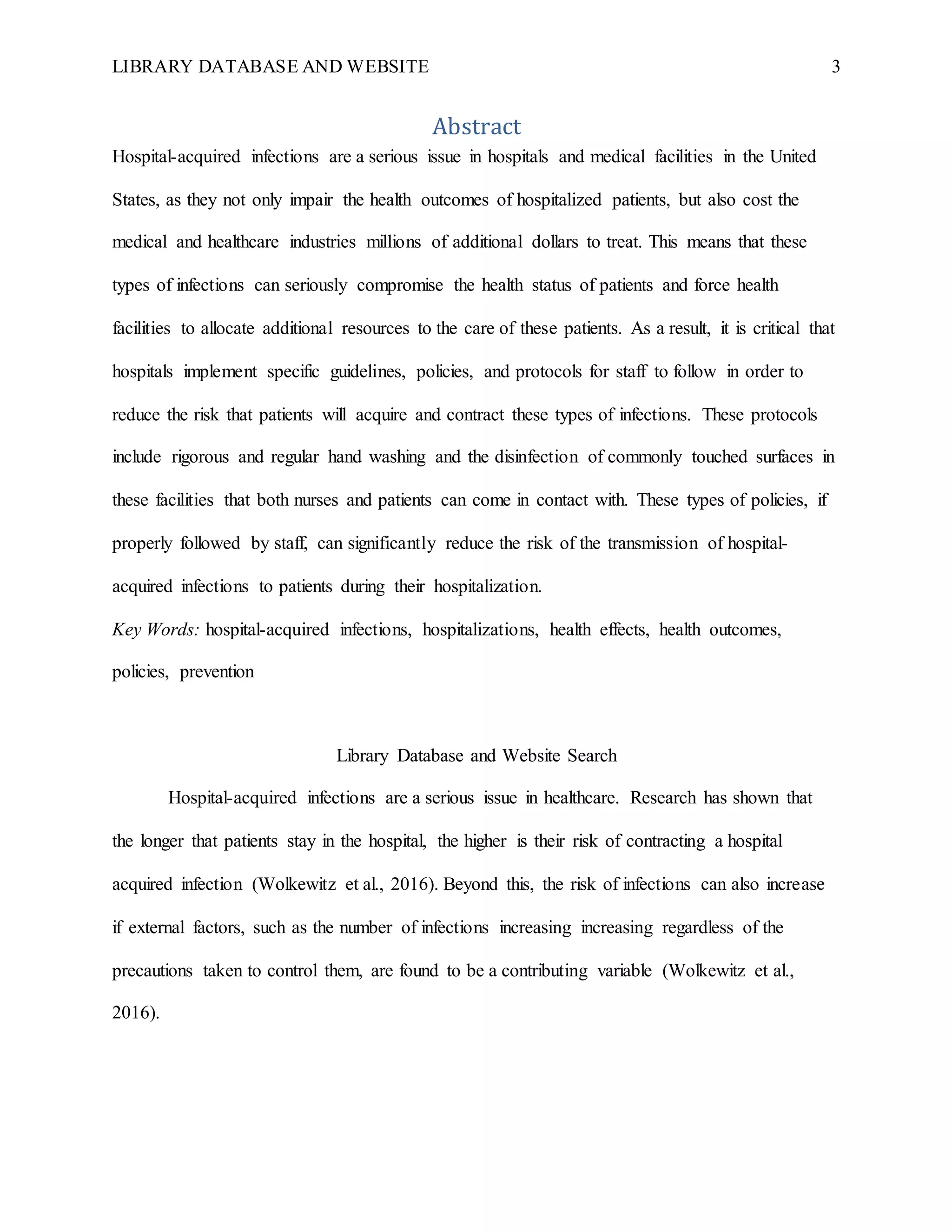 LIBRARY DATABASE AND WEBSITE 3
Abstract
Hospital-acquired infections are a serious issue in hospitals and medical facilities in the United
States, as they not only impair the health outcomes of hospitalized patients, but also cost the
medical and healthcare industries millions of additional dollars to treat. This means that these
types of infections can seriously compromise the health status of patients and force health
facilities to allocate additional resources to the care of these patients. As a result, it is critical that
hospitals implement specific guidelines, policies, and protocols for staff to follow in order to
reduce the risk that patients will acquire and contract these types of infections. These protocols
include rigorous and regular hand washing and the disinfection of commonly touched surfaces in
these facilities that both nurses and patients can come in contact with. These types of policies, if
properly followed by staff, can significantly reduce the risk of the transmission of hospital-
acquired infections to patients during their hospitalization.
Key Words: hospital-acquired infections, hospitalizations, health effects, health outcomes,
policies, prevention
Library Database and Website Search
Hospital-acquired infections are a serious issue in healthcare. Research has shown that
the longer that patients stay in the hospital, the higher is their risk of contracting a hospital
acquired infection (Wolkewitz et al., 2016). Beyond this, the risk of infections can also increase
if external factors, such as the number of infections increasing increasing regardless of the
precautions taken to control them, are found to be a contributing variable (Wolkewitz et al.,
2016).
 