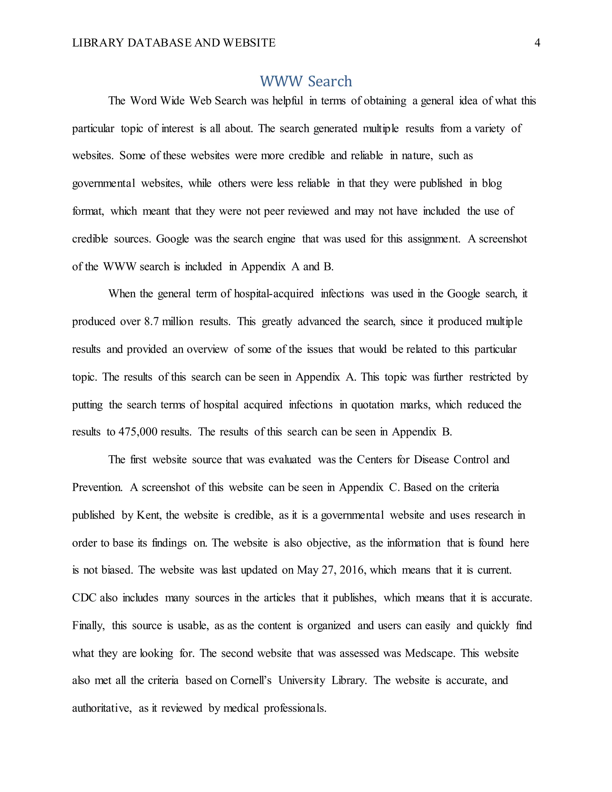 LIBRARY DATABASE AND WEBSITE 4
WWW Search
The Word Wide Web Search was helpful in terms of obtaining a general idea of what this
particular topic of interest is all about. The search generated multiple results from a variety of
websites. Some of these websites were more credible and reliable in nature, such as
governmental websites, while others were less reliable in that they were published in blog
format, which meant that they were not peer reviewed and may not have included the use of
credible sources. Google was the search engine that was used for this assignment. A screenshot
of the WWW search is included in Appendix A and B.
When the general term of hospital-acquired infections was used in the Google search, it
produced over 8.7 million results. This greatly advanced the search, since it produced multiple
results and provided an overview of some of the issues that would be related to this particular
topic. The results of this search can be seen in Appendix A. This topic was further restricted by
putting the search terms of hospital acquired infections in quotation marks, which reduced the
results to 475,000 results. The results of this search can be seen in Appendix B.
The first website source that was evaluated was the Centers for Disease Control and
Prevention. A screenshot of this website can be seen in Appendix C. Based on the criteria
published by Kent, the website is credible, as it is a governmental website and uses research in
order to base its findings on. The website is also objective, as the information that is found here
is not biased. The website was last updated on May 27, 2016, which means that it is current.
CDC also includes many sources in the articles that it publishes, which means that it is accurate.
Finally, this source is usable, as as the content is organized and users can easily and quickly find
what they are looking for. The second website that was assessed was Medscape. This website
also met all the criteria based on Cornell’s University Library. The website is accurate, and
authoritative, as it reviewed by medical professionals.
 