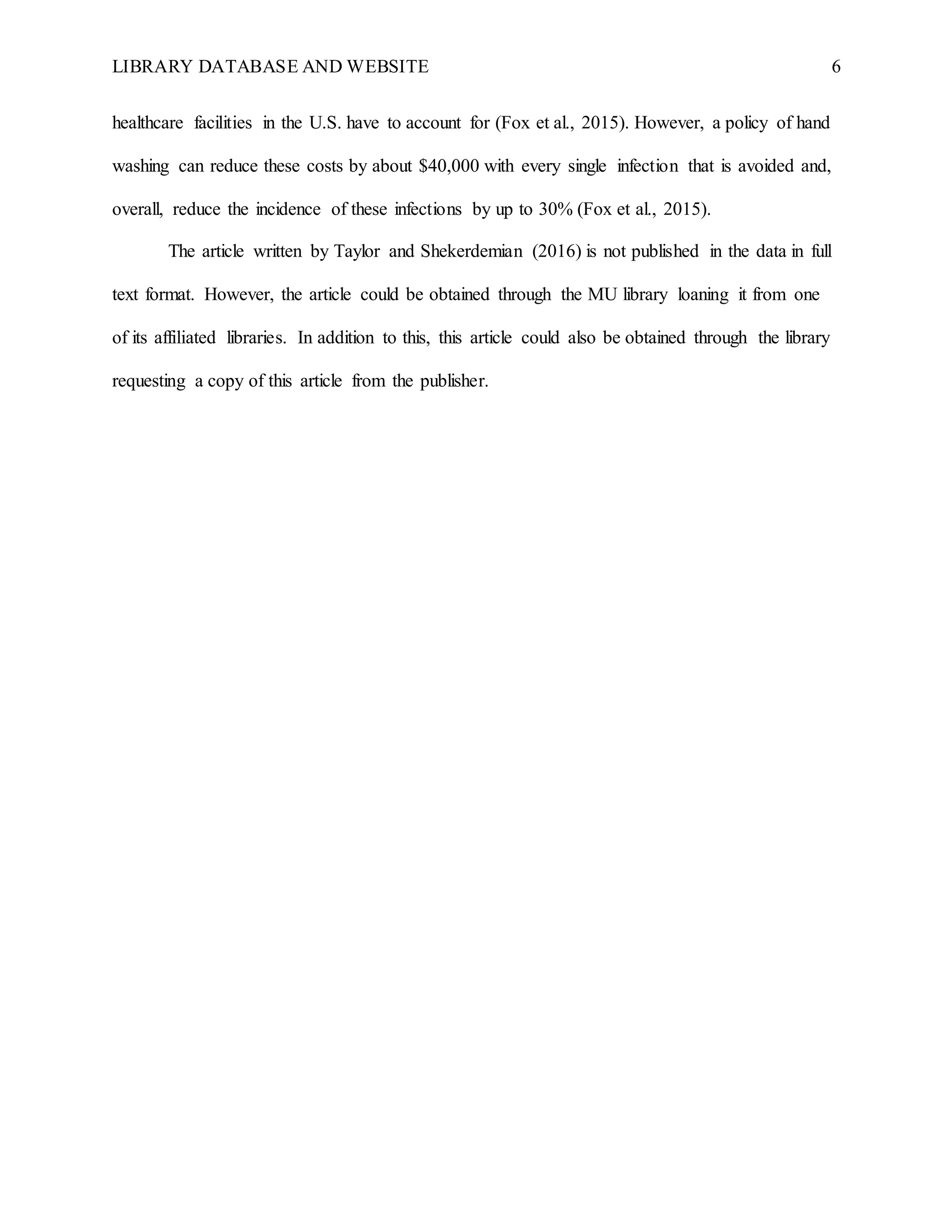 LIBRARY DATABASE AND WEBSITE 6
healthcare facilities in the U.S. have to account for (Fox et al., 2015). However, a policy of hand
washing can reduce these costs by about $40,000 with every single infection that is avoided and,
overall, reduce the incidence of these infections by up to 30% (Fox et al., 2015).
The article written by Taylor and Shekerdemian (2016) is not published in the data in full
text format. However, the article could be obtained through the MU library loaning it from one
of its affiliated libraries. In addition to this, this article could also be obtained through the library
requesting a copy of this article from the publisher.
 