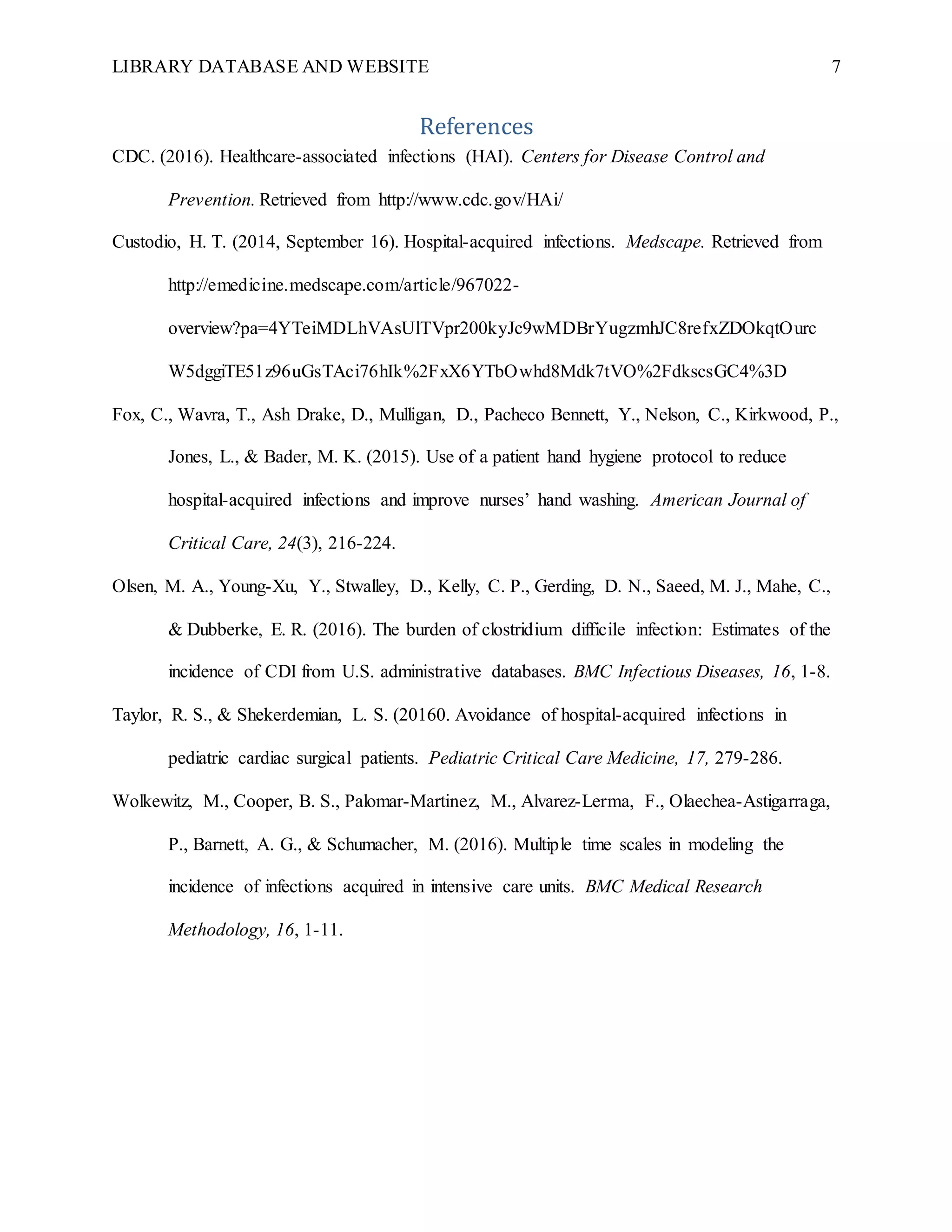 LIBRARY DATABASE AND WEBSITE 7
References
CDC. (2016). Healthcare-associated infections (HAI). Centers for Disease Control and
Prevention. Retrieved from http://www.cdc.gov/HAi/
Custodio, H. T. (2014, September 16). Hospital-acquired infections. Medscape. Retrieved from
http://emedicine.medscape.com/article/967022-
overview?pa=4YTeiMDLhVAsUlTVpr200kyJc9wMDBrYugzmhJC8refxZDOkqtOurc
W5dggiTE51z96uGsTAci76hIk%2FxX6YTbOwhd8Mdk7tVO%2FdkscsGC4%3D
Fox, C., Wavra, T., Ash Drake, D., Mulligan, D., Pacheco Bennett, Y., Nelson, C., Kirkwood, P.,
Jones, L., & Bader, M. K. (2015). Use of a patient hand hygiene protocol to reduce
hospital-acquired infections and improve nurses’ hand washing. American Journal of
Critical Care, 24(3), 216-224.
Olsen, M. A., Young-Xu, Y., Stwalley, D., Kelly, C. P., Gerding, D. N., Saeed, M. J., Mahe, C.,
& Dubberke, E. R. (2016). The burden of clostridium difficile infection: Estimates of the
incidence of CDI from U.S. administrative databases. BMC Infectious Diseases, 16, 1-8.
Taylor, R. S., & Shekerdemian, L. S. (20160. Avoidance of hospital-acquired infections in
pediatric cardiac surgical patients. Pediatric Critical Care Medicine, 17, 279-286.
Wolkewitz, M., Cooper, B. S., Palomar-Martinez, M., Alvarez-Lerma, F., Olaechea-Astigarraga,
P., Barnett, A. G., & Schumacher, M. (2016). Multiple time scales in modeling the
incidence of infections acquired in intensive care units. BMC Medical Research
Methodology, 16, 1-11.
 