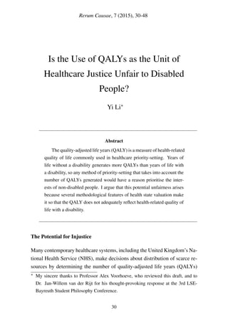 Rerum Causae, 7 (2015), 30-48
Is the Use of QALYs as the Unit of
Healthcare Justice Unfair to Disabled
People?
Yi Li∗
Abstract
The quality-adjusted life years (QALY) is a measure of health-related
quality of life commonly used in healthcare priority-setting. Years of
life without a disability generates more QALYs than years of life with
a disability, so any method of priority-setting that takes into account the
number of QALYs generated would have a reason prioritise the inter-
ests of non-disabled people. I argue that this potential unfairness arises
because several methodological features of health state valuation make
it so that the QALY does not adequately reﬂect health-related quality of
life with a disability.
The Potential for Injustice
Many contemporary healthcare systems, including the United Kingdom’s Na-
tional Health Service (NHS), make decisions about distribution of scarce re-
sources by determining the number of quality-adjusted life years (QALYs)
∗ My sincere thanks to Professor Alex Voorhoeve, who reviewed this draft, and to
Dr. Jan-Willem van der Rijt for his thought-provoking response at the 3rd LSE-
Bayreuth Student Philosophy Conference.
30
 