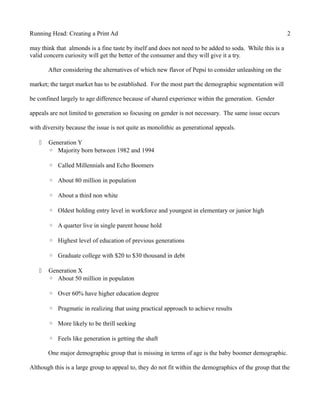 Running Head: Creating a Print Ad 2
may think that almonds is a fine taste by itself and does not need to be added to soda. While this is a
valid concern curiosity will get the better of the consumer and they will give it a try.
After considering the alternatives of which new flavor of Pepsi to consider unleashing on the
market; the target market has to be established. For the most part the demographic segmentation will
be confined largely to age difference because of shared experience within the generation. Gender
appeals are not limited to generation so focusing on gender is not necessary. The same issue occurs
with diversity because the issue is not quite as monolithic as generational appeals.
 Generation Y
◦ Majority born between 1982 and 1994
◦ Called Millennials and Echo Boomers
◦ About 80 million in population
◦ About a third non white
◦ Oldest holding entry level in workforce and youngest in elementary or junior high
◦ A quarter live in single parent house hold
◦ Highest level of education of previous generations
◦ Graduate college with $20 to $30 thousand in debt
 Generation X
◦ About 50 million in populaton
◦ Over 60% have higher education degree
◦ Pragmatic in realizing that using practical approach to achieve results
◦ More likely to be thrill seeking
◦ Feels like generation is getting the shaft
One major demographic group that is missing in terms of age is the baby boomer demographic.
Although this is a large group to appeal to, they do not fit within the demographics of the group that the
 