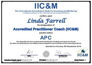 Linda Farrell
This accreditation certificate remains the joint property of the IIC&M and the above on the proviso that the IIC&M’s fees are paid and the IIC&M’s Declaration of Integrity is honoured.
DAVID MONRO-JONES
MANAGING DIRECTOR
IIC&MThe International Accreditation Body for Coaching and Mentoring
creating excellence in the coaching and mentoring professions
confers upon
Declaration of Integrity signed: 8th September 2016
Awarded on this day: 8th September 2016
ALI KOÇ
HEAD OF ACCREDITATION
the designation of
Accredited Practitioner Coach (IIC&M)
and the letters
APC
Member Number: 644APC valid to: 30th September 2017
This designation has been earned by demonstrating their knowledge and experience through
the robust and comprehensive accreditation process designed to ensure excellence in the mentoring profession.
 
