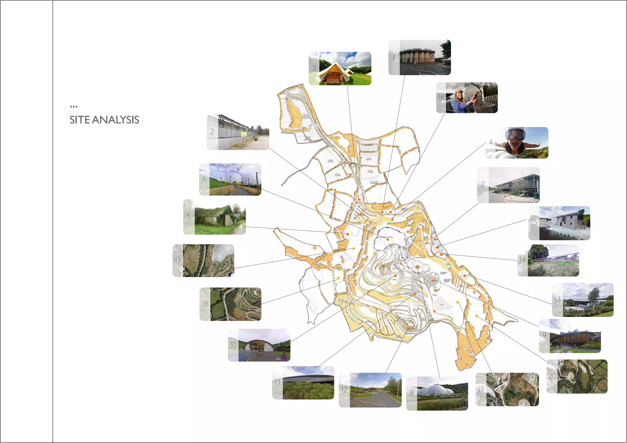 ...
SITE ANALYSIS
1. GREEN BUILD HUB
2. YHA YOUTH HOSTEL
3. BELL TENT CAMPING
4. SKYWIRE
5. ABANDONED FARM
6. HUMID TROPICS DOME
7. FOUND7. FOUNDATION CENTRE
8. WARM DOME
9. EDUCATION CENTRE
10. STAGE
11. VISITOR CENTRE
12. COACH PARK
13. HORTICULTURAL COMPOUND
14. WATER STORAGE TANKS
15. ENERGY CENTRE
16.WASTE RECYCLE COMPOUND
17. PROPOSED SITE LOC17. PROPOSED SITE LOCATION 1
18. PROPOSED SITE LOCATION 2
19. PROPOSED SITE LOCATION 3
20. PROPOSED SITE LOCATION 4
1
2
3
4
5
6 7
8
9
10
11
12
13
14
15
16
17
18
19
20
1
2
3
4
5
6
7
10
11
8
9
12
13
14
15
16
17
18
19
20
 