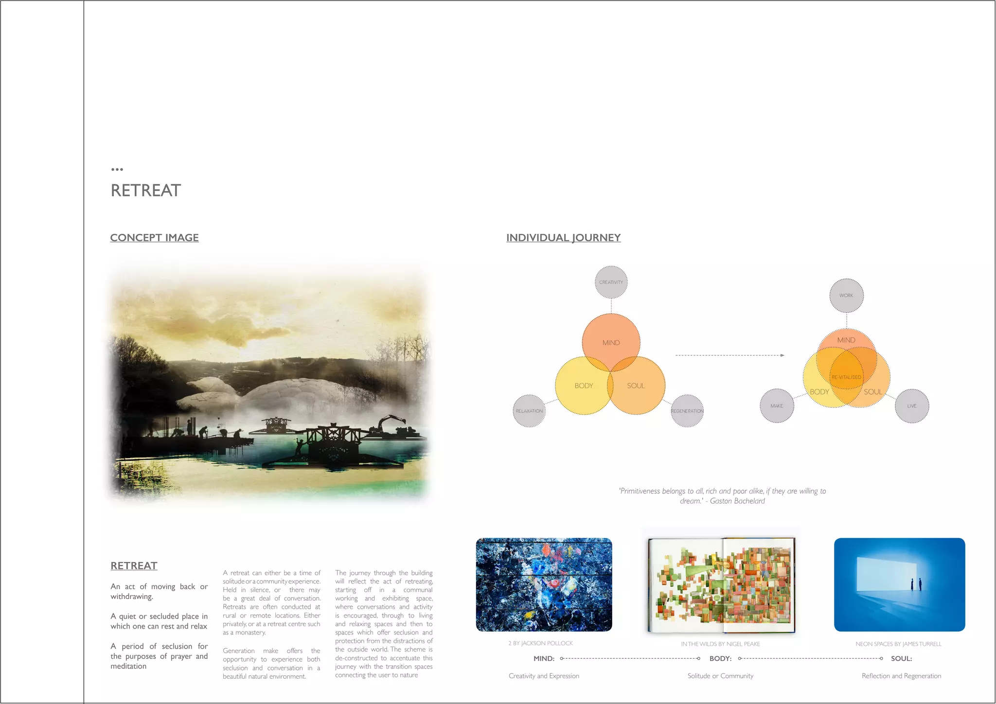 ...
RETREAT
RETREAT
An act of moving back or
withdrawing.
A quiet or secluded place in
which one can rest and relax
A period of seclusion for
the purposes of prayer and
meditation
A retreat can either be a time of
solitudeoracommunityexperience.
Held in silence, or there may
be a great deal of conversation.
Retreats are often conducted at
rural or remote locations. Either
privately, or at a retreat centre such
as a monastery.
Generation make offers the
opportunity to experience both
seclusion and conversation in a
beautiful natural environment.
The journey through the building
will reflect the act of retreating,
starting off in a communal
working and exhibiting space,
where conversations and activity
is encouraged, through to living
and relaxing spaces and then to
spaces which offer seclusion and
protection from the distractions of
the outside world. The scheme is
de-constructed to accentuate this
journey with the transition spaces
connecting the user to nature
NEON SPACES BY JAMESTURRELLINTHE WILDS BY NIGEL PEAKE2 BY JACKSON POLLOCK
'Primitiveness belongs to all, rich and poor alike, if they are willing to
dream.' - Gaston Bachelard
BODY:
Solitude or Community
MIND:
Creativity and Expression
SOUL:
Reflection and Regeneration
CONCEPT IMAGE INDIVIDUAL JOURNEY
 