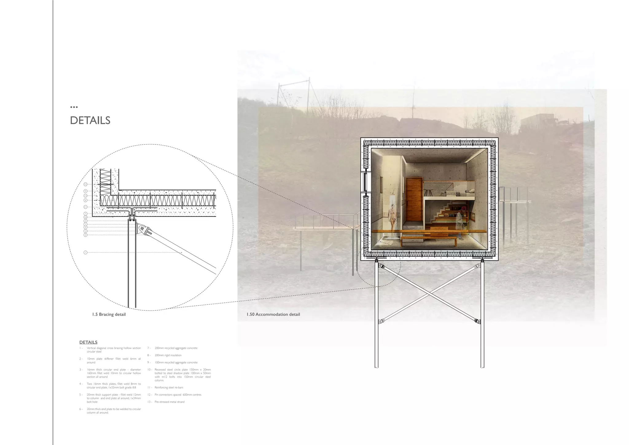 ...
DETAILS
1.5 Bracing detail 1.50 Accommodation detail
1
2
3
4
5
7
10
11
12
13
8
9
6
Vertical diagonal cross bracing hollow section
circular steel
10mm plate stiffener fillet weld 6mm all
around
16mm thick circular end plate - diameter
160mm fillet weld 10mm to circular hollow
section all around
Two 16mm thick plates, fillet weld 8mm to
circular end plate, 1x32mm bolt grade 8.8
20mm thick support plate - fillet weld 12mm
to column and end plate all around, 1x34mm
bolt hole
20mm thick end plate to be welded to circular
column all around.
1 -
2 -
3 -
4 -
5 -
6 -
7 -
8 -
9 -
10 -
11 -
12 -
13 -
DETAILS
200mm recycled aggregate concrete
200mm rigid insulation
100mm recycled aggregate concrete
Recessed steel circle plate 150mm x 20mm
bolted to steel shadow plate 100mm x 50mm
with m12 bolts into 150mm circular steel
column.
Reinforcing steel re-bars
Pin connectors spaced 600mm centres
Pre-stressed metal strand
 