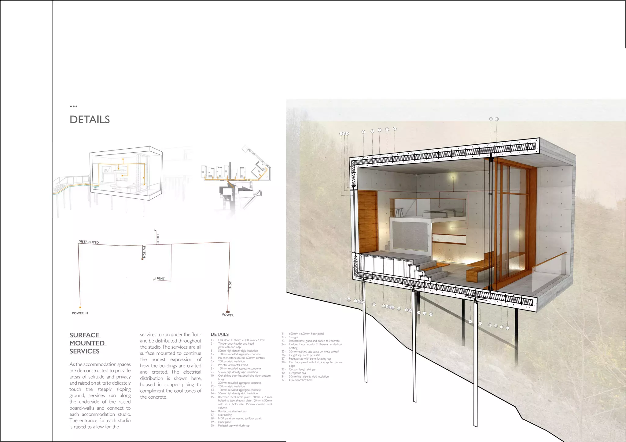 ...
DETAILS
POWER IN
DISTRIBUTED
LIGHT
SWITCH
LIGHT
POWER
LIGHT
SURFACE
MOUNTED
SERVICES
As the accommodation spaces
are de-constructed to provide
areas of solitude and privacy
and raised on stilts to delicately
touch the steeply sloping
ground, services run along
the underside of the raised
board-walks and connect to
each accommodation studio.
The entrance for each studio
is raised to allow for the
services to run under the floor
and be distributed throughout
the studio.The services are all
surface mounted to continue
the honest expression of
how the buildings are crafted
and created. The electrical
distribution is shown here,
housed in copper piping to
compliment the cool tones of
the concrete.
Oak door 1126mm x 3000mm x 44mm
Timber door header and head
jamb with drip edge
50mm high density rigid insulation
150mm recycled aggregate concrete
Pin connectors spaced 600mm centres
200mm rigid insulation
Pre-stressed metal strand
150mm recycled aggregate concrete
50mm high density rigid insulation
Oak sliding door header, sliding door, bottom
hung.
200mm recycled aggregate concrete
200mm rigid insulation
100mm recycled aggregate concrete
50mm high density rigid insulation
Recessed steel circle plate 150mm x 20mm
bolted to steel shadow plate 100mm x 50mm
with m12 bolts into 150mm circular steel
column.
Reinforcing steel re-bars
Stair nosing
MDF panel connected to floor panel.
Floor panel
Pedestal cap with flush top
600mm x 600mm floor panel
Stringer
Pedestal base glued and bolted to concrete
Hollow Floor combi T thermal underfloor
heating
20mm recycled aggregate concrete screed
Height adjustable pedestal
Pedestal cap with panel locating lugs
Cut floor panel with foil tape applied to cut
edge
Custom length stringer
Neoprene seal
50mm high density rigid insulation
Oak door threshold
1 -
2 -
3 -
4 -
5 -
6 -
7 -
8 -
9 -
10 -
11-
12 -
13 -
14 -
15 -
16 -
17 -
18 -
19 -
20 -
21 -
22 -
23 -
24 -
25 -
26 -
27 -
28 -
29 -
30 -
31-
32 -
1 2 3
4 5
6 7 8
9 10
1112
1314
15
16
171819
2021
2223242526
27
2829303132
DETAILS
 