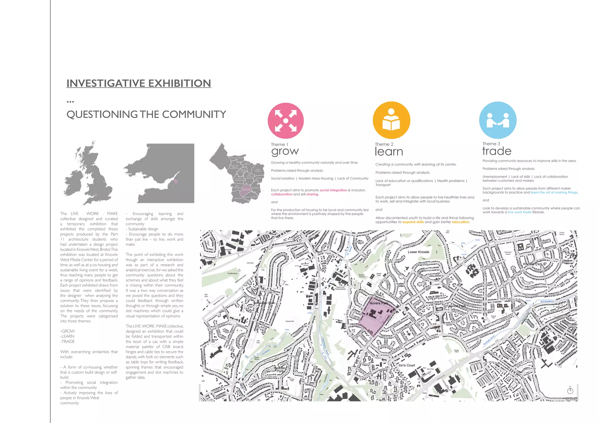 INVESTIGATIVE EXHIBITION
...
QUESTIONINGTHE COMMUNITY
The LIVE . WORK . MAKE
collective designed and curated
a temporary exhibition that
exhibited the completed thesis
projects produced by the Part
11 architecture students who
had undertaken a design project
located in KnowleWest,Bristol.This
exhibition was located at Knowle
West Media Center for a period of
time, as well as at a co-housing and
sustainable living event for a week,
thus reaching many people to get
a range of opinions and feedback.
Each project exhibited draws from
issues that were identified by
the designer when analysing the
community. They then propose a
solution to these issues, focussing
on the needs of the community.
The projects were categorised
into three themes:
-GROW
-LEARN
-TRADE
With overarching similarities that
include:
- A form of co-housing, whether
that is custom build design or self-
build.
- Promoting social integration
within the community
- Actively improving the lives of
people in Knowle West
community
- Encouraging learning and
exchange of skills amongst the
community
- Sustainable design
- Encourage people to do more
than just live – to live, work and
make
The point of exhibiting this work
though an interactive exhibition
was as part of a research and
analytical exercise,for we asked the
community questions about the
schemes and about what they feel
is missing within their community.
It was a two way conversation as
we posed the questions and they
could feedback through written
thoughts or through simple yes, no
slot machines which could give a
visual representation of opinions.
The LIVE .WORK .MAKE collective,
designed an exhibition that could
be folded and transported within
the boot of a car, with a simple
material palette of OSB board,
hinges and cable ties to secure the
stands, with bolt on elements such
as; table tops for writing feedback,
spinning frames that encouraged
engagement and slot machines to
gather data.
N
The project brief
The project brief was to develop a master plan
for a site in Knowle West which is made up of a
collective of land owners and stake holders.
The plan would be developed with a live
work make ethos, where the focus was on the
community.Itwouldbeamixedusedevelopment
with housing, community and work facilities and
explore alternative ways of construction to make
it more accessible to the immediate community.
Each project developed a specific brief in
response to the various issues and opportunities
highlighted in their initial site analysis.
N
ject brief
f was to develop a master plan
wle West which is made up of a
d owners and stake holders.
ld be developed with a live
os, where the focus was on the
ouldbeamixedusedevelopment
ommunity and work facilities and
ive ways of construction to make
ble to the immediate community.
developed a specific brief in
various issues and opportunities
eir initial site analysis.
Growing a healthy community naturally and over time.
Problems raised through analysis:
Social Isolation | Modern Mass Housing | Lack of Community
Each project aims to promote social integration & inclusion,
collaboration and skill sharing.
and
For the production of housing to be local and community led
where the environment is positively shaped by the people
that live there.
Solution ideas:
Rose Moreton: The Refectory
Kitchen, heating centre, community hearth
Joshua Wood: Maker Colony
Organic growth of a market street
Kam Singh: Heart of Knowle West Community Pavillions
grow
A hearth at the heart of the new community
Promoting social integration to create a more resilient and inclusive community
Systems to encourage collaboration, skill sharing and learning
Flexible units to suit the user
Teaching of skills to schools and residents
Growth of a community through the people who live there
Allowing a place to become what it is naturally
Activity rich, bustling streets for the making and trading of goods
Enabling groups to come together and build their own small communities
Theme 1 Theme 2
learn
‘#LearnLiveWork through making’Creating a community with learning at its centre.
Problems raised through analysis:
Lack of education or qualifications | Health problems |
Transport
Each project aims to allow people to live healthier lives and
to work, sell and integrate with local business
and
Allow discontented youth to build a life and thrive following
opportunities to expand skills and gain better education.
Solution ideas:
James Bryant: Knowle West Urban Centre
Sam Clough: Knowle Cycletopia
Richard Tyers: Gateway
A construction College & Community
A personalised living space to suit individual needs
Establishing local community at the core of Architecture
Looking outwards to create an urban centre within the hea
Collaborative relationship between private enterprise and
Constructing together to promote active learning
A foundation to further sustainable and innovative technol
Encouraging sustainable living through Bristol’s booming bic
Training and creation through the use of innovative techniq
Providing skills and employment for the local community
trade
Providing community resources to improve skills in the area.
Problems raised through analysis:
Unemployment | Lack of skills | Lack of collaboration
between customers and makers
Each project aims to allow people from different maker
backgrounds to practice and learn the art of making things,
and
Look to develop a sustainable community where people can
work towards a live work trade lifestyle.
Solutio
Nick S
Live -
Jame
An Ev
Neptu
Re co
Live –
Enco
A sta
Conn
Rege
Susta
Achie
A ne
A clo
Theme 3
 