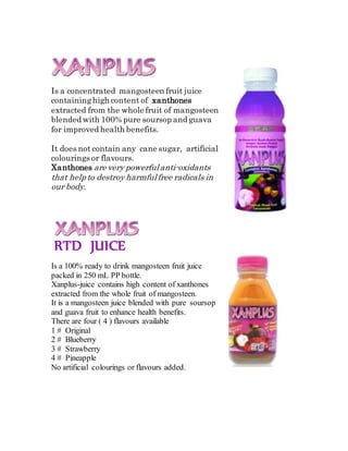 Is a concentrated mangosteen fruit juice
containinghigh content of xanthones
extracted from the whole fruit of mangosteen
blended with 100% pure soursop and guava
for improved health benefits.
It does not contain any cane sugar, artificial
colourings or flavours.
Xanthones are very powerfulanti-oxidants
that help to destroy harmfulfree radicals in
our body.
RTD JUICE
Is a 100% ready to drink mangosteen fruit juice
packed in 250 mL PP bottle.
Xanplus-juice contains high content of xanthones
extracted from the whole fruit of mangosteen.
It is a mangosteen juice blended with pure soursop
and guava fruit to enhance health benefits.
There are four ( 4 ) flavours available
1 # Original
2 # Blueberry
3 # Strawberry
4 # Pineapple
No artificial colourings or flavours added.
 