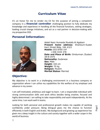 Page2
nasser75_5@hotmail.com
Curriculum Vitae
It’s an honor for me to render my CV for the purpose of joining a competent
company in a financial controller challenging position to fully dedicate my
knowledge and experience in handling all the financial functions, setting strategies,
leading crucial change initiatives, and act as a real partner in decision-making with
my prospective CEO.
Personal Information:
Abdel Nasir Humaida Mustafa Al Agabani
Present home address: Khartoum-Sudan
Karri Street Bldg. 184 #2/2
Mobile: 053 8769 197
: 058 3334 378
Date and Place of Birth: Omdurman /Sudan/
28-8-1975
Nationality: Sudanese
Sex: Male
Height: 165 cm
Weight: 70 kg
Religion: Muslim
Marital Status: Married
Objective:
My objective is to work in a challenging environment in a business company or
organization where I can utilize my capabilities for the welfare of my employer and
advance in my career.
I am self-motivated, ambitious and eager to learn. I am a responsible individual with
strong communication skills and work ethics besides being creative, focused and
highly determined. I am willing to take responsibility and work independently. At the
same time, I can work well in teams.
Looking for both personal and professional growth makes me capable of working
confidently under pressure. Being bilingual gives me the chance to function
efficiently in both English and Arabic. My background and growing up experience has
given me a deep insight in the culture and society together with a wider scope in the
world of business.
1
 