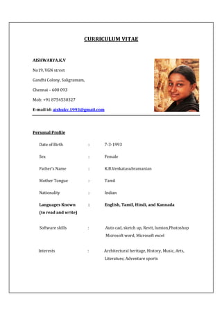 CURRICULUM VITAE
AISHWARYA.K.V
No19, VGN street
Gandhi Colony, Saligramam,
Chennai – 600 093
Mob: +91 8754530327
E-mail id: aishukv.1993@gmail.com
Personal Profile
Date of Birth : 7-3-1993
Sex : Female
Father’s Name : K.B.Venkatasubramanian
Mother Tongue : Tamil
Nationality : Indian
Languages Known : English, Tamil, Hindi, and Kannada
(to read and write)
Software skills : Auto cad, sketch up, Revit, lumion,Photoshop
Microsoft word, Microsoft excel
Interests : Architectural heritage, History, Music, Arts,
Literature, Adventure sports
 