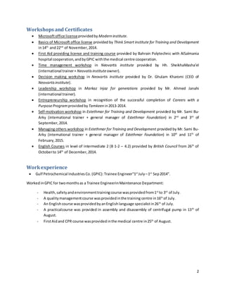 2
Workshops and Certificates
 Microsoftoffice licenseprovidedby Modern institute.
 Basics of Microsoft office license provided by Think Smart institute for Training and Development
in14th
and22nd
of November,2014.
 First Aid providing license and training course provided by Bahrain Polytechnic with AlSalmania
hospital cooperation,andbyGPIC withthe medical centre cooperation.
 Time management workshop in Neovartis institute provided by Hh. SheikhaMasha’el
(international trainer+ Neovatisinstituteowner).
 Decision making workshop in Neovartis institute provided by Dr. Ghulam Kharomi (CEO of
Neovartisinstitute).
 Leadership workshop in Markaz Injaz for generations provided by Mr. Ahmed Janahi
(international trainer).
 Entrepreneurship workshop in recognition of the successful completion of Careers with a
PurposeProgram provided by Tamkeen in2013-2014.
 Self-motivation workshop in Estethmar for Training and Development provided by Mr. Sami Bu-
Arky (international trainer + general manager of Estethmar Foundation) in 2nd
and 3rd
of
September,2014.
 Managing others workshop in Estethmar for Training and Development provided by Mr. Sami Bu-
Arky (international trainer + general manager of Estethmar Foundation) in 10th
and 11th
of
February,2015.
 English Courses in level of intermediate 2 (B 1-2 – 4.2) provided by British Council from 26th
of
Octoberto 14th
of December,2014.
Workexperience
 Gulf Petrochemical IndustriesCo. (GPIC):Trainee Engineer“1st
July –1st
Sep2014”.
WorkedinGPIC for twomonthsas a Trainee EngineerinMaintenance Department:
- Health,safetyandenvironmenttrainingcourse wasprovidedfrom1st
to 3rd
of July.
- A qualitymanagementcourse wasprovidedinthe training centre in16th
of July.
- An Englishcourse wasprovidedbyanEnglishlanguage specialistin26th
of July.
- A practicalcourse was provided in assembly and disassembly of centrifugal pump in 13th
of
August.
- FirstAidand CPR course wasprovidedinthe medical centre in25th
of August.
 