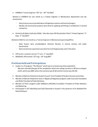 3
 AIRMECH: Trainee Engineer“20th
Jan– 20th
Feb2014”.
Worked in AIRMECH for one month as a Trainee Engineer in Maintenance Department and site
construction:
- Daily lectures were provided aboutrefrigerationsystemsandheatexchangers.
- Weekly site construction projects were done for applying and fitting air conditioners in several
companies.
 Electricity & Water Authority (EWA) – (Ras Abu Jarjur RO Desalination Plant): Trainee Engineer “1st
Aug– 1st
Sep2013”.
WorkedinEWA for one monthas a Trainee EngineerinMechanical SupervisingOffice:
- Daily lessons were providedabout chemical theories in reverse osmosis and water
desalination.
- Dailymechanical supervisionwasdone forcentrifugal pumps usedinthe plant.
 CPR centre:customerservice “1st
July – 1st
Sep2010”.
 BANAGAS:office works “12th
Aug – 16th
Aug2007”.
Positions held and Participations
 Leaderina TV program “The Mission” whichwas an entrepreneurship competition:
- My team achieved the goal of the competition which was selling a product in 48 hours and gain
profit,which was200% where the outcome was35 BD and the income was105 BD.
 Memberof BahrainPolytechnicStudentCouncil:Vice Presidentof StudentServicescommittee.
 Member of Bahrain Polytechnic team in Ripples of Happiness program under Coca Cola foundation
and INJAZ:Presidentof PublicRelations.
 Member of Thara’ program under AlMabarra AlKhalifia Foundation: President of Public Relations
and Marketing.
 Participated in GCC Workshop and Gulf Citizenship in Kuwait in the presence of Dr Abdullatif Bin
RashidAlZayani.
 