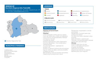 1. Biritiba Mirim
2. Ferraz de Vasconcelos
3. Guararema
4. Itaquaquecetuba
5. Poá
6. Salesópolis
7. Suzano
Escritório Regional Alto Tietê
MUNICÍPIOS ATENDIDOS
5
7
3
1
62
4
SEBRAE-SP
Escritório Regional Alto Tietê (ER)
Av. Francisco Ferreira Lopes, 345 - Vila Lavínia - Mogi das Cruzes - SP
(11) 4722-8244 | eraltotiete@sebraesp.com.br
Nesta edição
LEGENDAS
TEMAS:
Eventos	 Administração	 Associativismo e Cooperativismo
Comércio Exterior	 Empreendedorismo	 Finanças	 Gestão de Pessoas
Inovação	 Legislação	 Marketing	 Planejamento
Público-alvo:
PE Potencial Empresário	 MEI Microempreendedor Individual	 EPP Empresa de Pequeno Porte
ME Microempresa	 PF Pessoa Física	 PR Produtor Rural	 PJ Pessoa Jurídica
Palestras de Apresentação:
EMPRETEC
Palestras:
Como a qualidade contribui para seu negócio
Como dar crédito para o cliente com segurança
Como se tornar microempreendedor individual
Conheça seu mercado
Conquiste seu cliente
Empresa organizada tem melhor desempenho
Encontros Agrosebrae - Como vender para a
merenda escolar
Encontros Agrosebrae - Legalização do
produtor rural
Escolha os melhores caminhos para sua empresa
Faça do crédito seu aliado e não uma armadilha
Fortaleça sua marca
Merchandising: Torne sua empresa mais atrativa
Organize seus processos para crescer
Planejamento, programação e controle
da produção
Planejamento: O primeiro passo para
começar seu negócio
Por dentro dos custos, despesas e preço
de venda
Saiba administrar o capital de giro
Tudo que o microempreendedor individual
precisa saber para estar legal
Oficinas:
Aprenda a fazer fluxo de caixa
Como a criatividade pode ajudá-lo
na gestão da empresa
Desenvolva sua empresa
Desperte seu potencial nos negócios
Marketing para novos negócios
 