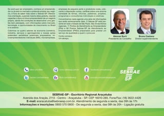 Alencar Burti
Presidente do Conselho
Se você quer ser empresário, conhece um empreende-
dor ou já está no mercado e pretende ampliar seu negó-
cio, é hora de saber mais sobre o Sebrae-SP. Oferece-
mos orientação, a grande maioria delas gratuita, visando
capacitar o dono ou futuro empreendedor de um negócio
próprio, dando-lhe condições de desenvolver uma ges-
tão bem planejada, com informações sobre mercado,
tecnologia, e oportunidades de crescimento no Brasil
e no exterior.
Cobrimos os quatro setores da economia (comércio,
indústria, serviços e agronegócios) e nossas ações
pretendem sensibilizar potenciais empresários, mi-
croempreendedores individuais (MEI), microempresas,
empresas de pequeno porte e produtores rurais, colo-
cando à disposição cursos, cartilhas sobre uma enorme
variedade de temas, oficinas, palestras, projetos,
programas e consultorias individuais e coletivas.
Concentramos nesta agenda uma série de informações
que serão extremamente úteis. O Sebrae-SP está pre-
sente em todo o Estado de São Paulo. São 33 escritórios
regionais, 11 Pontos de Atendimento ao Empreendedor
(PAs) e 86 Postos Sebrae-SP de Atendimento ao
Empreendedor (PAEs) preparados para prestar um
serviço de qualidade a quem o procurar.
Conte conosco.
Um abraço,
Bruno Caetano
Diretor-superintendente
SEBRAE-SP - Escritório Regional Araçatuba
Avenida dos Araçás, 2113 - Centro - Araçatuba - SP. CEP 16010-285. Fone/Fax: (18) 3622-4426
E-mail: eraracatuba@sebraesp.com.br. Atendimento de segunda a sexta, das 09h às 17h
Informações e inscrições: 0800 570 0800 - De segunda a sexta, das 08h às 20h - Ligação gratuita
 