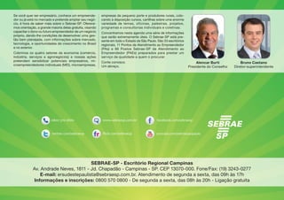Alencar Burti
Presidente do Conselho
Se você quer ser empresário, conhece um empreende-
dor ou já está no mercado e pretende ampliar seu negó-
cio, é hora de saber mais sobre o Sebrae-SP. Oferece-
mos orientação, a grande maioria delas gratuita, visando
capacitar o dono ou futuro empreendedor de um negócio
próprio, dando-lhe condições de desenvolver uma ges-
tão bem planejada, com informações sobre mercado,
tecnologia, e oportunidades de crescimento no Brasil
e no exterior.
Cobrimos os quatro setores da economia (comércio,
indústria, serviços e agronegócios) e nossas ações
pretendem sensibilizar potenciais empresários, mi-
croempreendedores individuais (MEI), microempresas,
empresas de pequeno porte e produtores rurais, colo-
cando à disposição cursos, cartilhas sobre uma enorme
variedade de temas, oficinas, palestras, projetos,
programas e consultorias individuais e coletivas.
Concentramos nesta agenda uma série de informações
que serão extremamente úteis. O Sebrae-SP está pre-
sente em todo o Estado de São Paulo. São 33 escritórios
regionais, 11 Pontos de Atendimento ao Empreendedor
(PAs) e 86 Postos Sebrae-SP de Atendimento ao
Empreendedor (PAEs) preparados para prestar um
serviço de qualidade a quem o procurar.
Conte conosco.
Um abraço,
Bruno Caetano
Diretor-superintendente
SEBRAE-SP - Escritório Regional Campinas
Av. Andrade Neves, 1811 - Jd. Chapadão - Campinas - SP. CEP 13070-000. Fone/Fax: (19) 3243-0277
E-mail: ersudestepaulista@sebraesp.com.br. Atendimento de segunda a sexta, das 09h às 17h
Informações e inscrições: 0800 570 0800 - De segunda a sexta, das 08h às 20h - Ligação gratuita
 
