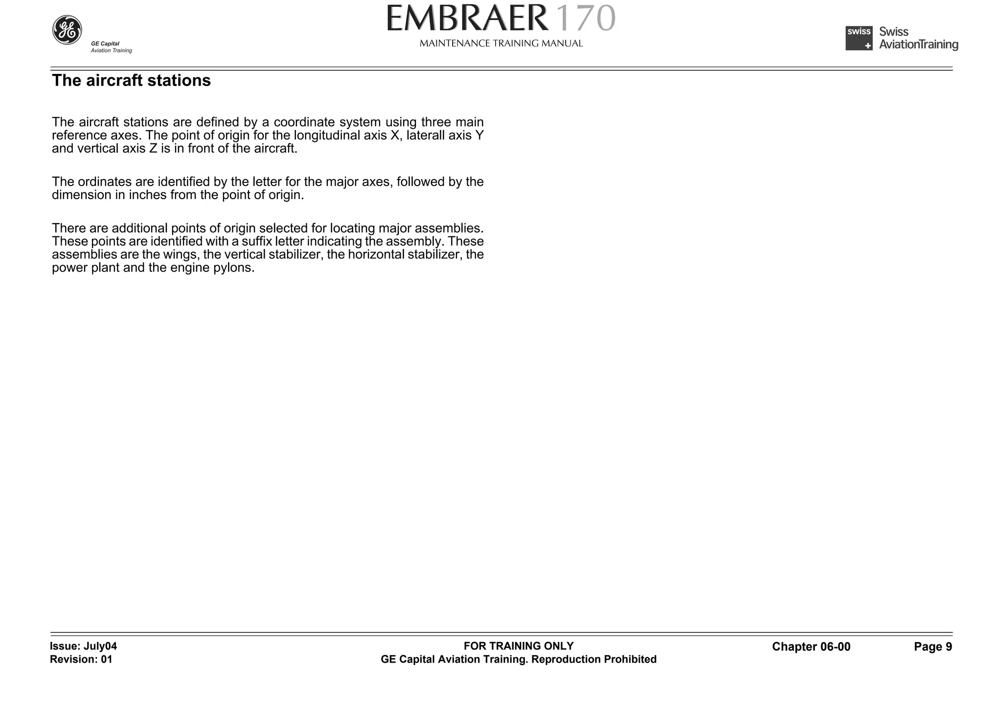 The aircraft stations

The aircraft stations are defined by a coordinate system using three main
reference axes. The point of origin for the longitudinal axis X, laterall axis Y
and vertical axis Z is in front of the aircraft.

The ordinates are identified by the letter for the major axes, followed by the
dimension in inches from the point of origin.

There are additional points of origin selected for locating major assemblies.
These points are identified with a suffix letter indicating the assembly. These
assemblies are the wings, the vertical stabilizer, the horizontal stabilizer, the
power plant and the engine pylons.




Issue: July04                                                                FOR TRAINING ONLY                       Chapter 06-00   Page 9
Revision: 01                                                 GE Capital Aviation Training. Reproduction Prohibited
 