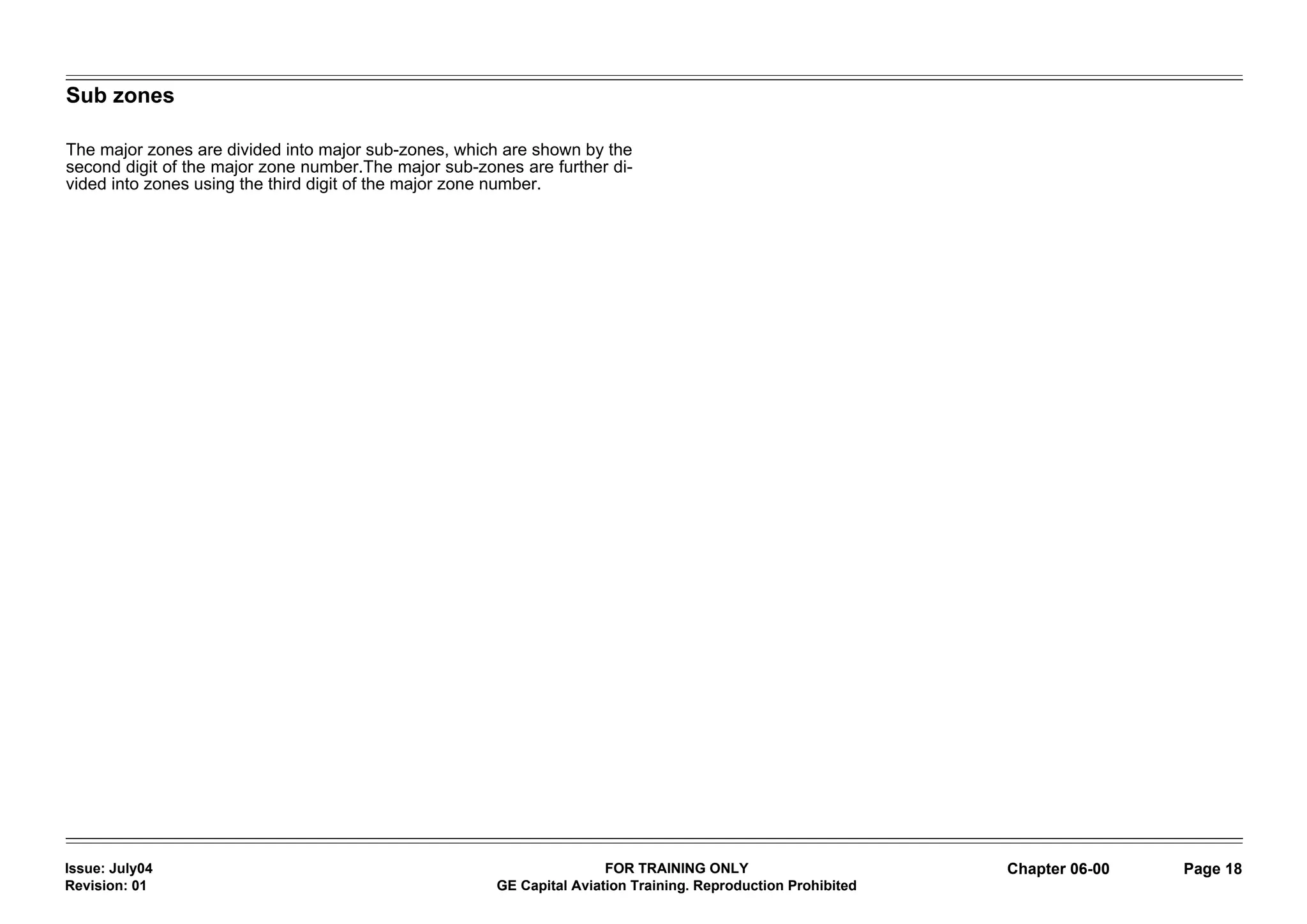 Sub zones

The major zones are divided into major sub-zones, which are shown by the
second digit of the major zone number.The major sub-zones are further di-
vided into zones using the third digit of the major zone number.




Issue: July04                                                          FOR TRAINING ONLY                       Chapter 06-00   Page 18
Revision: 01                                           GE Capital Aviation Training. Reproduction Prohibited
 