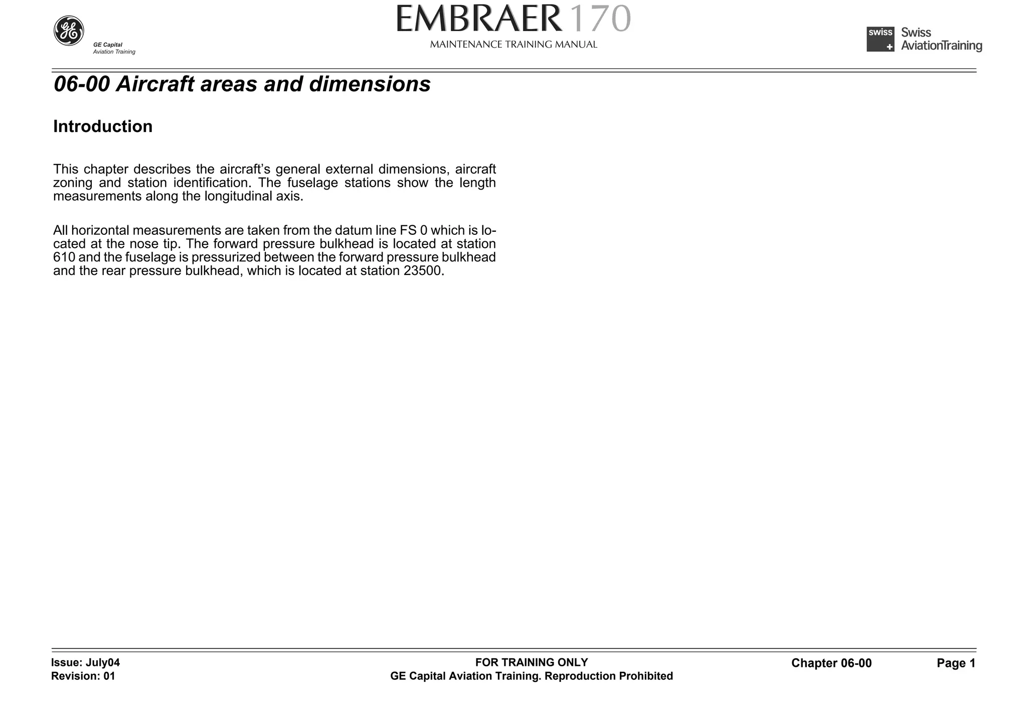 06-00 Aircraft areas and dimensions
Introduction

This chapter describes the aircraft’s general external dimensions, aircraft
zoning and station identification. The fuselage stations show the length
measurements along the longitudinal axis.

All horizontal measurements are taken from the datum line FS 0 which is lo-
cated at the nose tip. The forward pressure bulkhead is located at station
610 and the fuselage is pressurized between the forward pressure bulkhead
and the rear pressure bulkhead, which is located at station 23500.




Issue: July04                                                            FOR TRAINING ONLY                       Chapter 06-00   Page 1
Revision: 01                                             GE Capital Aviation Training. Reproduction Prohibited
 