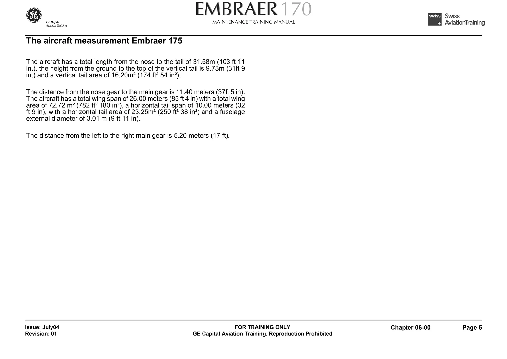 The aircraft measurement Embraer 175

The aircraft has a total length from the nose to the tail of 31.68m (103 ft 11
in.), the height from the ground to the top of the vertical tail is 9.73m (31ft 9
in.) and a vertical tail area of 16.20m² (174 ft² 54 in²).

The distance from the nose gear to the main gear is 11.40 meters (37ft 5 in).
The aircraft has a total wing span of 26.00 meters (85 ft 4 in) with a total wing
area of 72.72 m² (782 ft² 180 in²), a horizontal tail span of 10.00 meters (32
ft 9 in), with a horizontal tail area of 23.25m² (250 ft² 38 in²) and a fuselage
external diameter of 3.01 m (9 ft 11 in).

The distance from the left to the right main gear is 5.20 meters (17 ft).




Issue: July04                                                                FOR TRAINING ONLY                       Chapter 06-00   Page 5
Revision: 01                                                 GE Capital Aviation Training. Reproduction Prohibited
 
