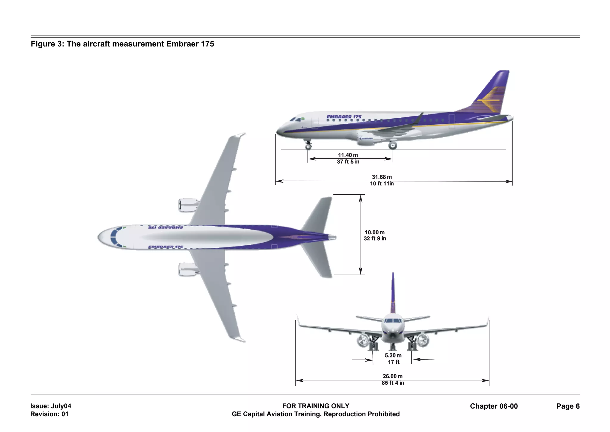 Figure 3: The aircraft measurement Embraer 175




                                                                                  11.40 m
                                                                                  37 ft 5 in

                                                                                                  31.68 m
                                                                                                 10 ft 11in




                                                                                               10.00 m
                                                                                               32 ft 9 in




                                                                                                        5.20 m
                                                                                                         17 ft

                                                                                                       26.00 m
                                                                                                       85 ft 4 in



Issue: July04                                                    FOR TRAINING ONLY                                  Chapter 06-00   Page 6
Revision: 01                                     GE Capital Aviation Training. Reproduction Prohibited
 