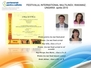 FESTIVALUL INTERNATIONAL MULTILINGV, RAKAMAZ,
              UNGARIA aprilie 2010




         Premiu pentru Cea mai bună piesă
            Premiu Cea mai bună actriţă
              Pop Iulia, clasa a X-a A
         Premiu Cea mai bună actriţă in rol
                    secundar
       Pop-Pricope Ana-Maria , clasa a X-a A
        Premiu Cea mai bună mişcare scenică
          Perde Adrian , clasa a XII - a A
 