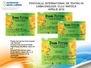 FESTIVALUL INTERNATIONAL DE TEATRU IN
                             LIMBA ENGLEZA CLUJ- NAPOCA
                                      APRILIE 2010




Premiu Cel mai bun fond muzical
“All That Fall”
Premiul I Cea mai bună actriţă :
Pop-Pricope Ana-Maria, clasa a X-
aA
Premiul II Cel mai bun actor:
Perde Adrian , clasa a XII - a A
Premiu Cel mai bun rol de
compoziţie
Pop Iulia, clasa a X-a A
 