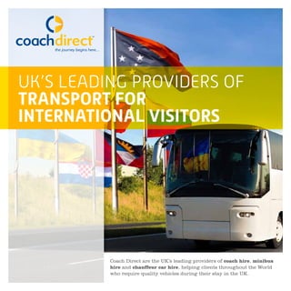 UK’S LEADING PROVIDERS OF
TRANSPORT FOR
INTERNATIONAL VISITORS
Coach Direct are the UK’s leading providers of coach hire, minibus
hire and chauffeur car hire, helping clients throughout the World
who require quality vehicles during their stay in the UK.
 