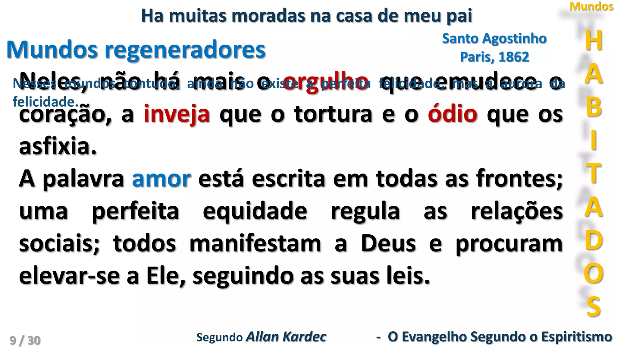 Santo Agostinho
Paris, 1862Mundos regeneradores
Neles, não há mais o orgulho que emudece o
coração, a inveja que o tortura e o ódio que os
asfixia.
A palavra amor está escrita em todas as frontes;
uma perfeita equidade regula as relações
sociais; todos manifestam a Deus e procuram
elevar-se a Ele, seguindo as suas leis.
H
A
B
I
T
A
D
O
S
Mundos
Ha muitas moradas na casa de meu pai
Segundo Allan Kardec - O Evangelho Segundo o Espiritismo
Nesses mundos contudo, ainda não existe a perfeita felicidade, mas a aurora da
felicidade.
9 / 30
 