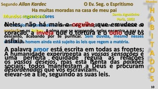 H
A
B
I
T
A
D
O
S
Mundos
10
Ha muitas moradas na casa de meu pai
Segundo Allan Kardec O Ev. Seg. o Espritismo
A humanidade experimenta as vossas sensações e
os vossos desejos, mas está isenta das paixões
desordenadas que vos escravizam.
Santo Agostinho
Paris, 1862
Mundos regeneradores
Os mundos regeneradores servem de transição entre os mundos de
expiação e os felizes. A alma que se arrepende, neles encontra a paz e o
descanso, acabando por se purificar. Sem dúvida, mesmo nesses
mundos, o homem ainda está sujeito às leis que regem a matéria.
Neles, não há mais o orgulho que emudece o
coração, a inveja que o tortura e o ódio que os
asfixia.
A palavra amor está escrita em todas as frontes;
uma perfeita equidade regula as relações
sociais; todos manifestam a Deus e procuram
elevar-se a Ele, seguindo as suas leis.
Mundos superiores Santo Agostinho
Paris, 1862
 