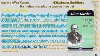 H
A
B
I
T
A
D
O
S
Mundos
11
Ha muitas moradas na casa de meu pai
Segundo Allan Kardec O Ev. Seg. o Espritismo
Santo Agostinho
Paris, 1862
Mundos superiores
Nesses mundos (anteriores) contudo, ainda não existe a perfeita felicidade, mas a
aurora da felicidade.
O homem ainda é carnal, e por isso mesmo sujeito às vicissitudes de que só estão
isentos os seres completamente desmaterializados.
Ainda tem provas a sofrer, mas estas não se revestem das pungentes angústias da
expiação.
Comparados à Terra, esses mundos são mais felizes, e muitos de vós gostariam de
habitá-los, porque representam a calmaria após a tempestade, a convalescença após
uma doença cruel.
Menos absorvido pelas coisas materiais, o homem entrevê melhor o futuro do que
vós, compreende que são outras as alegrias prometidas pelo Senhor aos que se
tornam dignos, quando a morte ceifar novamente os seus corpos, para lhes dar a
verdadeira vida.
É então que a alma liberta poderá pairar sobre os
horizontes.
Não mais os sentidos materiais e grosseiros, mas os
sentidos de um perispírito puro e celeste, aspirando
as emanações de Deus, sob os aromas do amor e da
caridade, que se expandem no seu seio. [...].
Contemplai, pois, durante a noite, na hora do
repouso e da prece, essa abóbada azulada, e
entre as inumeráveis esferas que brilham sobre
as vossas cabeças, procurai as que levam a
Deus, e pedi que um mundo regenerador vos
abra o seu seio,
após a expiação na Terra.
O Livro dos Espíritos
 