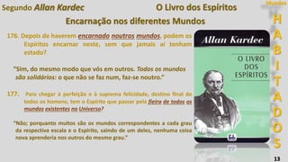 H
A
B
I
T
A
D
O
S
Mundos
13
O Livro dos Espíritos
Encarnação nos diferentes Mundos
176. Depois de haverem encarnado noutros mundos, podem os
Espíritos encarnar neste, sem que jamais aí tenham
estado?
“Sim, do mesmo modo que vós em outros. Todos os mundos
são solidários: o que não se faz num, faz-se noutro.”
177. Para chegar à perfeição e à suprema felicidade, destino final de
todos os homens, tem o Espírito que passar pela fieira de todos os
mundos existentes no Universo?
“Não; porquanto muitos são os mundos correspondentes a cada grau
da respectiva escala e o Espírito, saindo de um deles, nenhuma coisa
nova aprenderia nos outros do mesmo grau.”
Segundo Allan Kardec
 