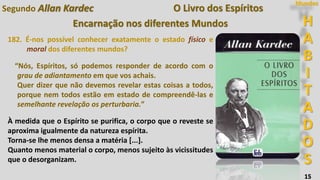 H
A
B
I
T
A
D
O
S
Mundos
15
O Livro dos Espíritos
Encarnação nos diferentes Mundos
182. É-nos possível conhecer exatamente o estado físico e
moral dos diferentes mundos?
“Nós, Espíritos, só podemos responder de acordo com o
grau de adiantamento em que vos achais.
Quer dizer que não devemos revelar estas coisas a todos,
porque nem todos estão em estado de compreendê-las e
semelhante revelação os perturbaria.”
À medida que o Espírito se purifica, o corpo que o reveste se
aproxima igualmente da natureza espírita.
Torna-se lhe menos densa a matéria [...].
Quanto menos material o corpo, menos sujeito às vicissitudes
que o desorganizam.
Segundo Allan Kardec
 