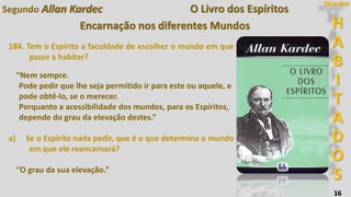 H
A
B
I
T
A
D
O
S
Mundos
16
O Livro dos Espíritos
Encarnação nos diferentes Mundos
184. Tem o Espírito a faculdade de escolher o mundo em que
passe a habitar?
“Nem sempre.
Pode pedir que lhe seja permitido ir para este ou aquele, e
pode obtê-lo, se o merecer.
Porquanto a acessibilidade dos mundos, para os Espíritos,
depende do grau da elevação destes.”
a) Se o Espírito nada pedir, que é o que determina o mundo
em que ele reencarnará?
“O grau da sua elevação.”
Segundo Allan Kardec
 