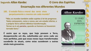 H
A
B
I
T
A
D
O
S
Mundos
17
O Livro dos Espíritos
Encarnação nos diferentes Mundos
185. O estado físico e moral dos seres vivos é
perpetuamente o mesmo em cada mundo?
“Não; os mundos também estão sujeitos à lei do progresso.
Todos começaram, como o vosso, por um estado inferior, e
a própria Terra sofrerá idêntica transformação.
Tornar-se-á um paraíso, quando os homens se houverem
tornado bons.”
É assim que as raças, que hoje povoam a Terra,
desaparecerão um dia, substituídas por seres cada vez
mais perfeitos, pois que essas novas raças transformadas
sucederão às atuais, como estas sucederam a outras
ainda mais grosseiras.
Segundo Allan Kardec
 