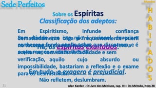 21
3º
Há, os espíritas exaltados.
Em Espiritismo, infunde confiança
demasiadamente cega e frequentemente pueril
no tocante ao mundo invisível,
Sem dúvida que isto não é racional, deveriam
conhecer a fundo aquilo sobre que discorrem, e é
o que menos cuidado lhes dá.
Alan Kardec - O Livro dos Médiuns, cap. III – Do Método, item 28
Sobre os Espíritas
Em tudo, o exagero é prejudicial.
e leva a
aceitar-se, com extrema facilidade e sem
verificação, aquilo cujo absurdo ou
impossibilidade, bastariam a reflexão e o exame
para os desmistificar.
Não refletem, deslumbram.
Classificação dos adeptos:
SedePerfeitos H
A
B
I
T
A
D
O
S
Mundos
 