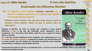 H
A
B
I
T
A
D
O
S
Mundos
22
O Livro dos Espíritos
Encarnação nos diferentes Mundos
188. Os Espíritos puros habitam mundos especiais, ou se
acham no espaço universal, sem estarem mais ligados a
um mundo do que a outros?
“Habitam certos mundos, mas não lhes ficam presos, como os
homens à Terra; podem, melhor do que os outros, estar em
toda parte.”
Segundo os Espíritos, de todos os mundos que compõem o nosso sistema
planetário, a Terra é dos que têm habitantes menos adiantados, física e
moralmente. Marte lhe estaria ainda abaixo, sendo lhe Júpiter superior de muito, a
todos os respeitos.
O Sol não seria mundo habitado por seres corpóreos, mas simplesmente um lugar
de reunião dos Espíritos superiores, os quais de lá irradiam seus pensamentos para
os outros mundos, que eles dirigem por intermédio de Espíritos menos elevados,
transmitindo-os a estes por meio do fluido universal.
Considerado do ponto de vista da sua constituição física, o Sol seria um foco de eletricidade. Todos os sóis como que
estariam em situação análoga.
Segundo Allan Kardec
 